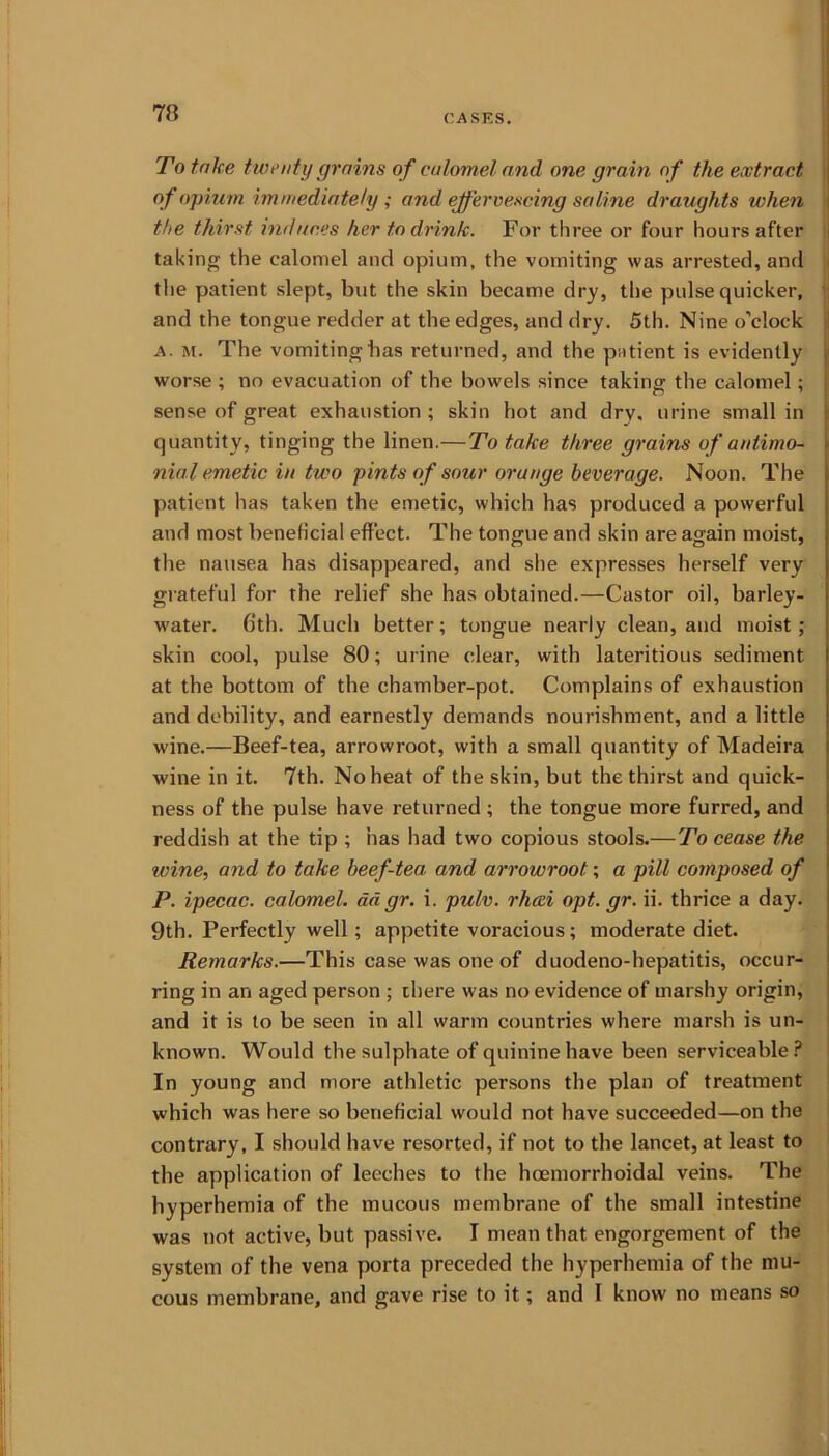 To take twenty grains of calomel and one grain of the extract of opium immediately ; and effervescing saline draughts when the thirst induces her to drink. For three or four hours after taking the calomel and opium, the vomiting was arrested, and the patient slept, but the skin became dry, the pulse quicker, and the tongue redder at the edges, and dry. 5th. Nine o’clock a. m. The vomitingbas returned, and the patient is evidently worse ; no evacuation of the bowels since taking the calomel; sense of great exhaustion ; skin hot and dry, urine small in quantity, tinging the linen.—To take three grains of antimo- nial emetic in two pints of sour orange beverage. Noon. The patient has taken the emetic, which has produced a powerful and most beneficial effect. The tongue and skin are again moist, the nausea has disappeared, and she expresses herself very grateful for the relief she has obtained.—Castor oil, barley- water. 6th. Much better; tongue nearly clean, and moist ; skin cool, pulse 80; urine clear, with lateritious sediment at the bottom of the chamber-pot. Complains of exhaustion and debility, and earnestly demands nourishment, and a little wine.—Beef-tea, arrowroot, with a small quantity of Madeira wine in it. 7th. No heat of the skin, but the thirst and quick- ness of the pulse have returned ; the tongue more furred, and reddish at the tip ; has had two copious stools.— To cease the wine, and to take beef-tea. and arrowroot; a pill cotnposed of P. ipecac, calomel, adgr. i. pulv. rhaei opt. gr. ii. thrice a day. 9th. Perfectly well; appetite voracious; moderate diet. Remarks.—This case was one of duodeno-hepatitis, occur- ring in an aged person ; there was no evidence of marshy origin, and it is to be seen in all warm countries where marsh is un- known. Would the sulphate of quinine have been serviceable? In young and more athletic persons the plan of treatment which was here so beneficial would not have succeeded—on the contrary, I should have resorted, if not to the lancet, at least to the application of leeches to the hcemorrhoidal veins. The hyperhemia of the mucous membrane of the small intestine was not active, but passive. I mean that engorgement of the system of the vena porta preceded the hyperhemia of the mu- cous membrane, and gave rise to it; and I know no means so I