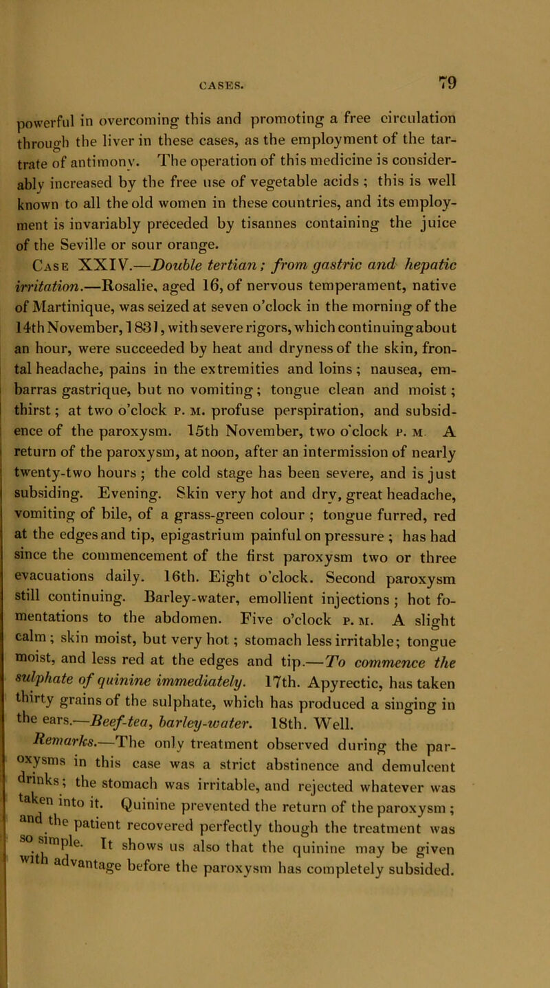 powerful in overcoming this and promoting a free circulation through the liver in these cases, as the employment of the tar- trate of antimony. The operation of this medicine is consider- ably increased by the free use of vegetable acids ; this is well known to all the old women in these countries, and its employ- ment is invariably preceded by tisannes containing the juice of the Seville or sour orange. Case XXIV.—Double tertian; from gastric and hepatic irritation.—Rosalie, aged 16, of nervous temperament, native of Martinique, was seized at seven o’clock in the morning of the 14th November, 1831, with severe rigors, which continuing about an hour, were succeeded by heat and dryness of the skin, fron- tal headache, pains in the extremities and loins; nausea, em- barras gastrique, but no vomiting; tongue clean and moist; thirst; at two o’clock p. m. profuse perspiration, and subsid- ence of the paroxysm. 15th November, two o'clock p. m A return of the paroxysm, at noon, after an intermission of nearly twenty-two hours; the cold stage has been severe, and is just subsiding. Evening. Skin very hot and drv, great headache, vomiting of bile, of a grass-green colour ; tongue furred, red at the edges and tip, epigastrium painful on pressure ; has had since the commencement of the first paroxysm two or three evacuations daily. 16th. Eight o’clock. Second paroxysm still continuing. Barley-water, emollient injections ; hot fo- mentations to the abdomen. Five o’clock p. m. A slight calm ; skin moist, but very hot; stomach less irritable; tongue moist, and less red at the edges and tip.—To commence the sulphate of quinine immediately. 17th. Apyrectic, has taken thirty grains of the sulphate, which has produced a singing in the ears .—Beef-tea, barley-water. 18th. Well. Remarks.—The only treatment observed during the par- oxysms in this case was a strict abstinence and demulcent drinks; the stomacli was irritable, and rejected whatever was taken into it. Quinine prevented the return of the paroxysm; the patient recovered perfectly though the treatment was simple. It shows us also that the quinine may be given WJt advantage before the paroxysm has completely subsided.