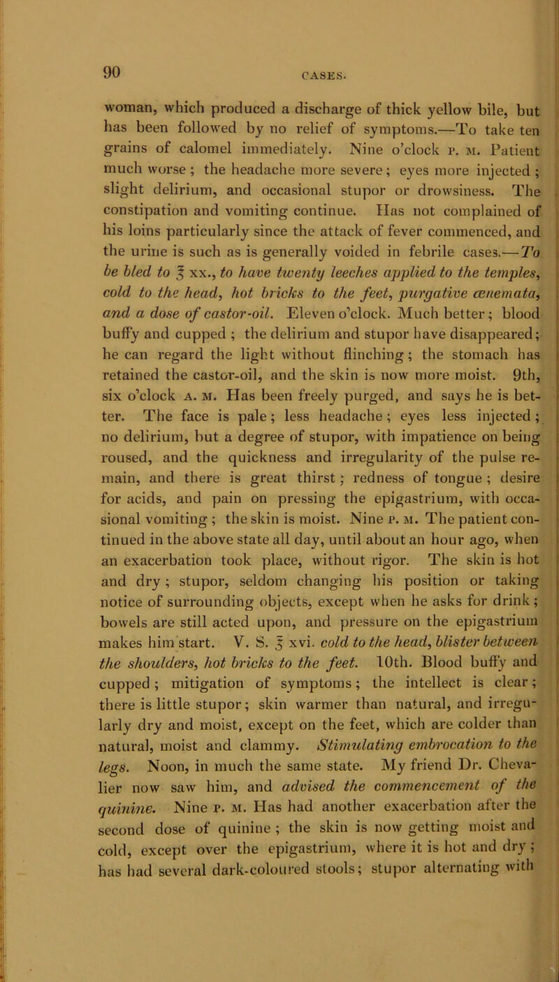 woman, which produced a discharge of thick yellow bile, but has been followed by no l-elief of symptoms.—To take ten grains of calomel immediately. Nine o’clock p. m. Patient much worse ; the headache more severe; eyes more injected ; slight delirium, and occasional stupor or drowsiness. The constipation and vomiting continue. Has not complained of his loins particularly since the attack of fever commenced, and the urine is such as is genei'ally voided in febrile cases.— To be bled to 3 xx., to have twenty leeches applied to the temples, cold to the head, hot bricks to the feet, purgative cenemata, and a dose of castor-oil. Eleven o’clock. Much better; blood buffy and cupped ; the delirium and stupor have disappeared; he can regard the light without flinching; the stomach has retained the castor-oil, and the skin is now more moist. 9th, six o’clock a. m. Has been freely purged, and says he is bet- ter. The face is pale; less headache; eyes less injected; no delirium, but a degree of stupor, with impatience on being roused, and the quickness and irregularity of the pulse re- main, and there is great thirst; redness of tongue ; desire for acids, and pain on pressing the epigastrium, with occa- sional vomiting ; the skin is moist. Nine p. m. The patient con- tinued in the above state all day, until about an hour ago, when an exacerbation took place, without rigor. The skin is hot and dry; stupor, seldom changing his position or taking notice of surrounding objects, except when he asks for drink; bowels are still acted upon, and pressure on the epigastrium makes him start. V. S. 3 xvi. cold to the head, blister between the shoulders, hot bricks to the feet. 10th. Blood buffy and cupped; mitigation of symptoms; the intellect is clear; there is little stupor; skin warmer than natural, and irregu- larly dry and moist, except on the feet, which are colder than natural, moist and clammy. Stimulating embrocation to the legs. Noon, in much the same state. My friend Dr. Cheva- lier now saw him, and advised the commencement of the quinine. Nine F. m. Has had another exacerbation after the second dose of quinine ; the skin is now getting moist and cold, except over the epigastrium, where it is hot and dry; has had several dark-coloured stools; stupor alternating with