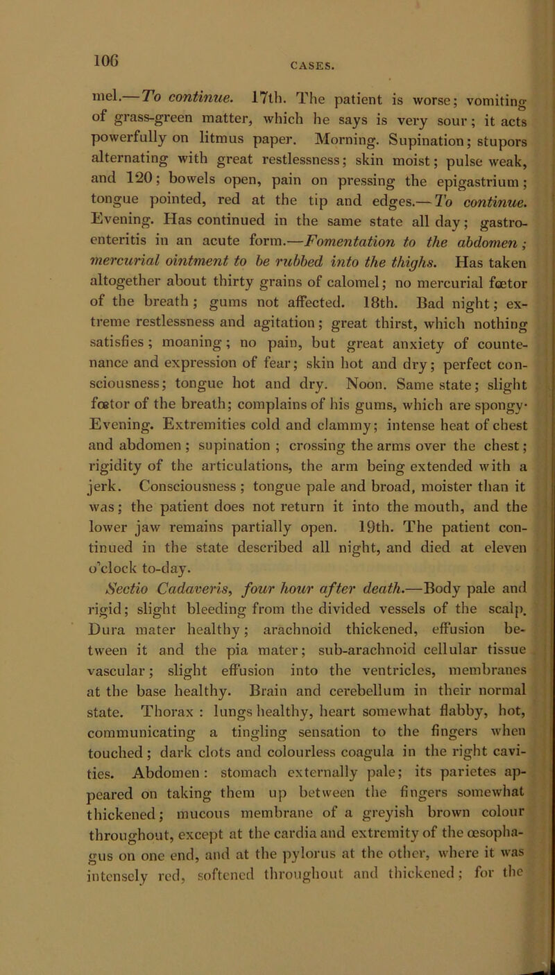 10G CASES. mel. To continue. 17th. The patient is worse; vomiting of grass-green matter, which he says is very sour; it acts powerfully on litmus paper. Morning. Supination; stupors alternating with great restlessness; skin moist; pulse weak, and 120; bowels open, pain on pressing the epigastrium; tongue pointed, red at the tip and edges.— To continue. Evening. Has continued in the same state all day; gastro- enteritis in an acute form.—Fomentation to the abdomen; mercurial ointment to be rubbed into the thighs. Has taken altogether about thirty grains of calomel; no mercurial fcetor of the breath; gums not affected. 18th. Bad night; ex- treme restlessness and agitation; great thirst, which nothing satisfies; moaning; no pain, but great anxiety of counte- nance and expression of fear; skin hot and dry; perfect con- sciousness; tongue hot and dry. Noon. Same state; slight fcetor of the breath; complains of his gums, which are spongy Evening. Extremities cold and clammy; intense heat of chest and abdomen ; supination ; crossing the arms over the chest ; rigidity of the articulations, the arm being extended with a jerk. Consciousness ; tongue pale and broad, moister than it was; the patient does not return it into the mouth, and the lower jaw remains partially open. 19th. The patient con- tinued in the state described all night, and died at eleven o’clock to-day. Sectio Cadaveris, four hour after death.—Body pale and rigid; slight bleeding from the divided vessels of the scalp. Dura mater healthy; arachnoid thickened, effusion be- tween it and the pia mater; sub-arachnoid cellular tissue < vascular; slight effusion into the ventricles, membranes at the base healthy. Brain and cerebellum in their normal state. Thorax : lungs healthy, heart somewhat flabby, hot, communicating a tingling sensation to the fingers when touched; dark clots and colourless coagula in the right cavi- ties. Abdomen: stomach externally pale; its parietes ap- peared on taking them up between the fingers somewhat thickened; mucous membrane of a greyish brown colour throughout, except at thecardiaand extremity of the oesopha- gus on one end, and at the pylorus at the other, where it was intensely red, softened throughout and thickened; for the