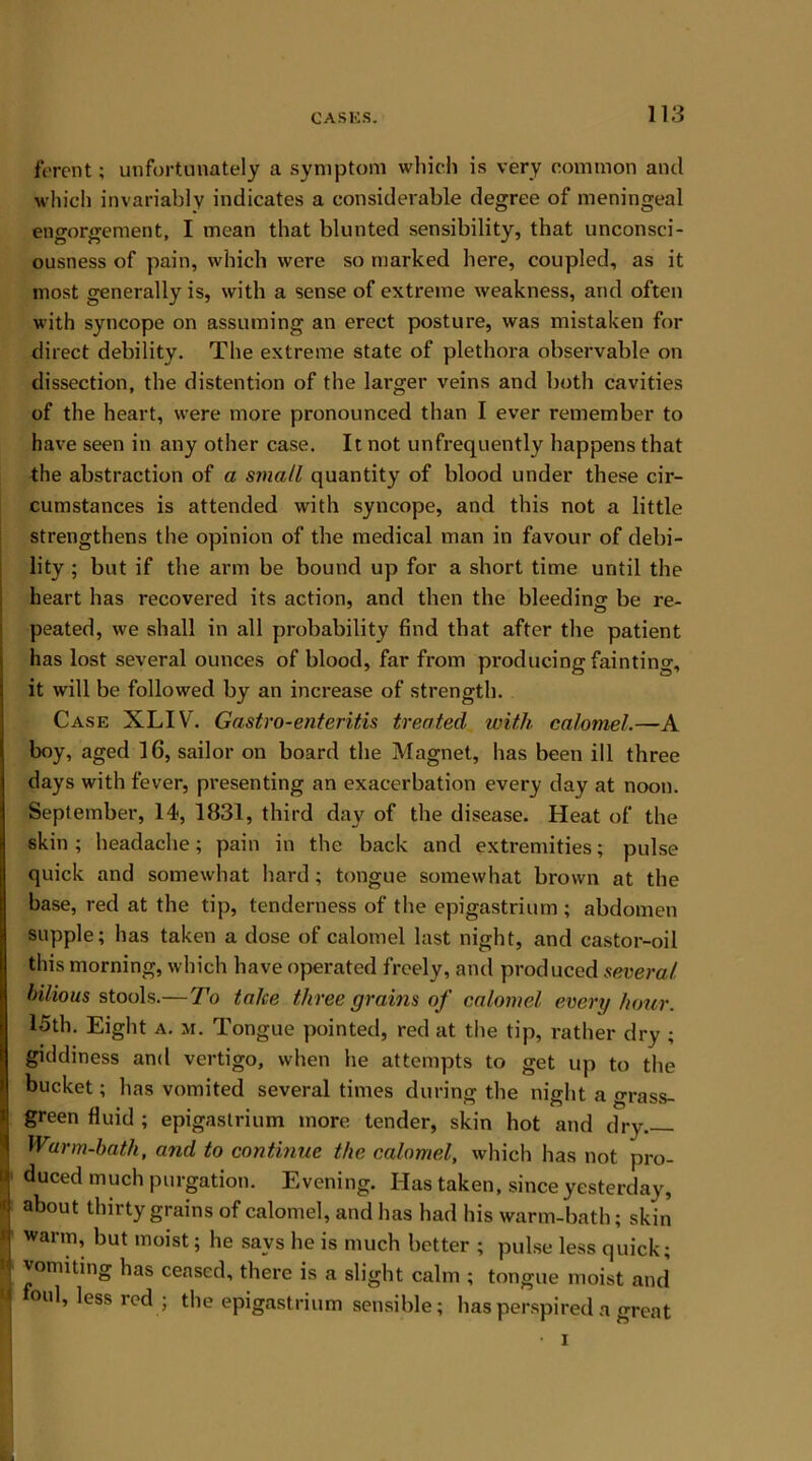 ferent; unfortunately a symptom which is very common and which invariably indicates a considerable degree of meningeal engorgement, I mean that blunted sensibility, that unconsci- ousness of pain, which were so marked here, coupled, as it most generally is, with a sense of extreme weakness, and often with syncope on assuming an erect posture, was mistaken for direct debility. The extreme state of plethora observable on dissection, the distention of the larger veins and both cavities of the heart, were more pronounced than I ever remember to have seen in any other case. It not unfrequently happens that the abstraction of a small quantity of blood under these cir- cumstances is attended with syncope, and this not a little strengthens the opinion of the medical man in favour of debi- lity ; but if the arm be bound up for a short time until the heart has recovered its action, and then the bleeding- be re- peated, we shall in all probability find that after the patient has lost several ounces of blood, far from producing fainting, it will be followed by an increase of strength. Case XLIV. Gastro-enteritis treated with calomel.—A boy, aged 16, sailor on board the Magnet, has been ill three days with fever, presenting an exacerbation every day at noon. September, 14, 1831, third day of the disease. Heat of the skin; headache; pain in the back and extremities; pulse quick and somewhat hard; tongue somewhat brown at the base, red at the tip, tenderness of the epigastrium ; abdomen supple; has taken a dose of calomel last night, and castor-oil this morning, which have operated freely, and produced several bilious stools.—To take three grains of calomel every hour. 15th. Eight a. m. Tongue pointed, red at the tip, rather dry ; giddiness and vertigo, when he attempts to get up to the bucket; has vomited several times during the night a grass- green fluid ; epigastrium more tender, skin hot and dry Warm-bath, and to continue the calomel, which has not pro- duced much purgation. Evening. Has taken, since yesterday, about thirty grains of calomel, and has had his warm-bath; skin warm, but moist; he says he is much better ; pulse less quick; vomiting has ceased, there is a slight calm ; tongue moist and foul, less red ; the epigastrium sensible; has perspired a great • i