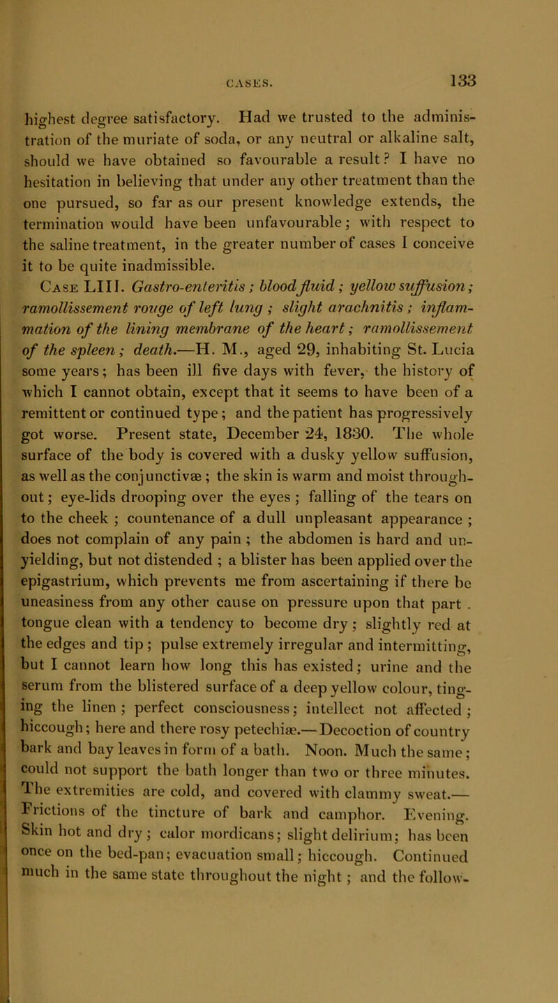 highest degree satisfactory. Had we trusted to the adminis- tration of the muriate of soda, or any neutral or alkaline salt, should we have obtained so favourable a result ? I have no hesitation in believing that under any other treatment than the one pursued, so far as our present knowledge extends, the termination would have been unfavourable; with respect to the saline treatment, in the greater number of cases I conceive it to be quite inadmissible. Case LI 11. Gastro-enteritis; blood fluid; yellow suffusion; ramollissement rouge of left lung ; slight arachnitis; inflam- mation of the lining membrane of the heart; ramollissement of the spleen; death.—H. M., aged 29, inhabiting St. Lucia some years; has been ill five days with fever, the history of which I cannot obtain, except that it seems to have been of a remittent or continued type; and the patient has progressively got worse. Present state, December 24, 1830. The whole surface of the body is covered with a dusky yellow suffusion, as well as the conjunctivse ; the skin is warm and moist through- out ; eye-lids drooping over the eyes ; falling of the tears on to the cheek ; countenance of a dull unpleasant appearance ; does not complain of any pain ; the abdomen is hard and un- yielding, but not distended ; a blister has been applied over the epigastrium, which prevents me from ascertaining if there be uneasiness from any other cause on pressure upon that part . tongue clean with a tendency to become dry; slightly red at the edges and tip ; pulse extremely irregular and intermitting, but I cannot learn how long this has existed; urine and the serum from the blistered surface of a deep yellow colour, ting- ing the linen ; perfect consciousness; intellect not affected ; hiccough; here and there rosy petechia?.— Decoction of country bark and bay leaves in form of a bath. Noon. Much the same ; could not support the bath longer than two or three minutes. The extremities are cold, and covered with clammy sweat.— Frictions of the tincture of bark and camphor. Evening. Skin hot and dry; ealor mordicans; slight delirium; has been once on the bed-pan; evacuation small; hiccough. Continued much in the same state throughout the night ; and the follow-