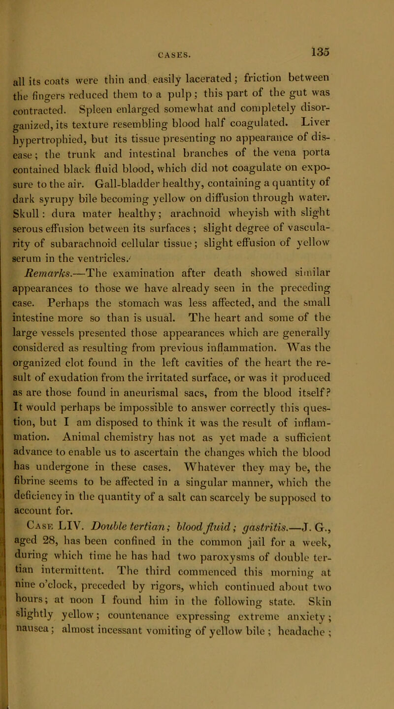 all its coats were thin and easily lacerated; friction between the fingers reduced them to a pulp; this part of the gut was contracted. Spleen enlarged somewhat and completely disor- ganized, its texture resembling blood half coagulated. Liver hypertrophied, but its tissue presenting no appearance of dis- ease ; the trunk and intestinal branches of the vena porta contained black fluid blood, which did not coagulate on expo- sure to the air. Gall-bladder healthy, containing a quantity of dark syrupy bile becoming yellow on diffusion through water. Skull: dura mater healthy; arachnoid wheyish with slight serous effusion between its surfaces ; slight degree of vascula- rity of subarachnoid cellular tissue; slight effusion of yellow serum in the ventricles.' Remarks.—The examination after death showed similar appearances to those we have already seen in the preceding case. Perhaps the stomach was less affected, and the small intestine more so than is usual. The heart and some of the large vessels presented those appearances which are generally considered as resulting from previous inflammation. Was the organized clot found in the left cavities of the heart the re- sult of exudation from the irritated surface, or was it produced as are those found in aneurismal sacs, from the blood itself? It would perhaps be impossible to answer correctly this ques- tion, but I am disposed to think it was the result of inflam- mation. Animal chemistry has not as yet made a sufficient advance to enable us to ascertain the changes which the blood has undergone in these cases. Whatever they may be, the fibrine seems to be affected in a singular manner, which the i deficiency in the quantity of a salt can scarcely be supposed to account for. Case LIV. Double tertian; blood,fluid; gastritis.—J. G., aged 28, has been confined in the common jail for a week, during which time he has had two paroxysms of double ter- tian intermittent. The third commenced this morning; at nine o’clock, preceded by rigors, which continued about two hours; at noon I found him in the following state. Skin slightly yellow; countenance expressing extreme anxiety; nausea; almost incessant vomiting of yellow bile ; headache ;