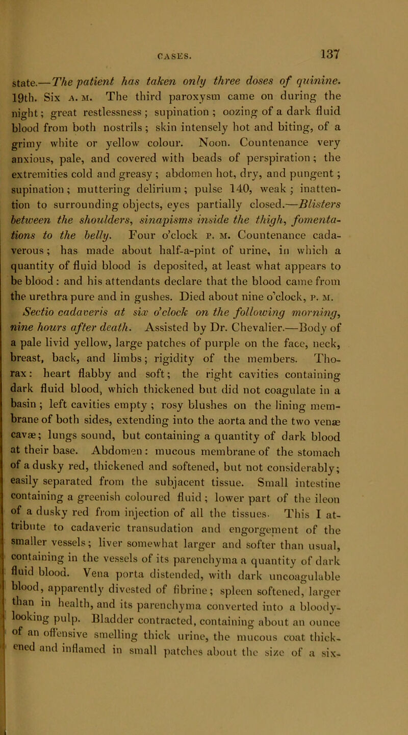 state.—The patient has taken only three doses of quinine. 19th. Six a. m. The third paroxysm came on during the night; great restlessness ; supination ; oozing of a dark fluid blood from both nostrils; skin intensely hot and biting, of a grimy white or yellow colour. Noon. Countenance very anxious, pale, and covered with beads of perspiration; the extremities cold and greasy ; abdomen hot, dry, and pungent; supination; muttering delirium; pulse 140, weak; inatten- tion to surrounding objects, eyes partially closed.—Blisters between the shoulders, sinapisms inside the thigh, fomenta- tions to the belly. Four o’clock r. m. Countenance cada- verous ; has made about half-a-pint of urine, in which a quantity of fluid blood is deposited, at least what appears to be blood: and his attendants declare that the blood came from the urethra pure and in gushes. Died about nine o’clock, r. m. Sectio cadaveris at six o'clock on the following morning, nine hours after death. Assisted by Dr. Chevalier.—Body of a pale livid yellow, large patches of purple on the face, neck, breast, back, and limbs; rigidity of the members. Tho- rax: heart flabby and soft; the right cavities containing dark fluid blood, which thickened but did not coagulate in a basin ; left cavities empty ; rosy blushes on the lining mem- brane of both sides, extending into the aorta and the two venae cavae; lungs sound, but containing a quantity of dark blood at their base. Abdomen: mucous membrane of the stomach of a dusky red, thickened and softened, but not considerably; easily separated from the subjacent tissue. Small intestine containing a greenish coloured fluid ; lower part of the ileon of a dusky red from injection of all the tissues. This I at- tribute to cadaveric transudation and engorgement of the smaller vessels; liver somewhat larger and softer than usual, containing in the vessels of its parenchyma a quantity of dark fluid blood. Vena porta distended, with dark uncoaguluble blood, apparently divested of fibrine; spleen softened, larger than in health, and its parenchyma converted into a bloody- looking pulp. Bladder contracted, containing about an ounce of an offensive smelling thick urine, the mucous coat thick- ened and inflamed in small patches about the size of a six-