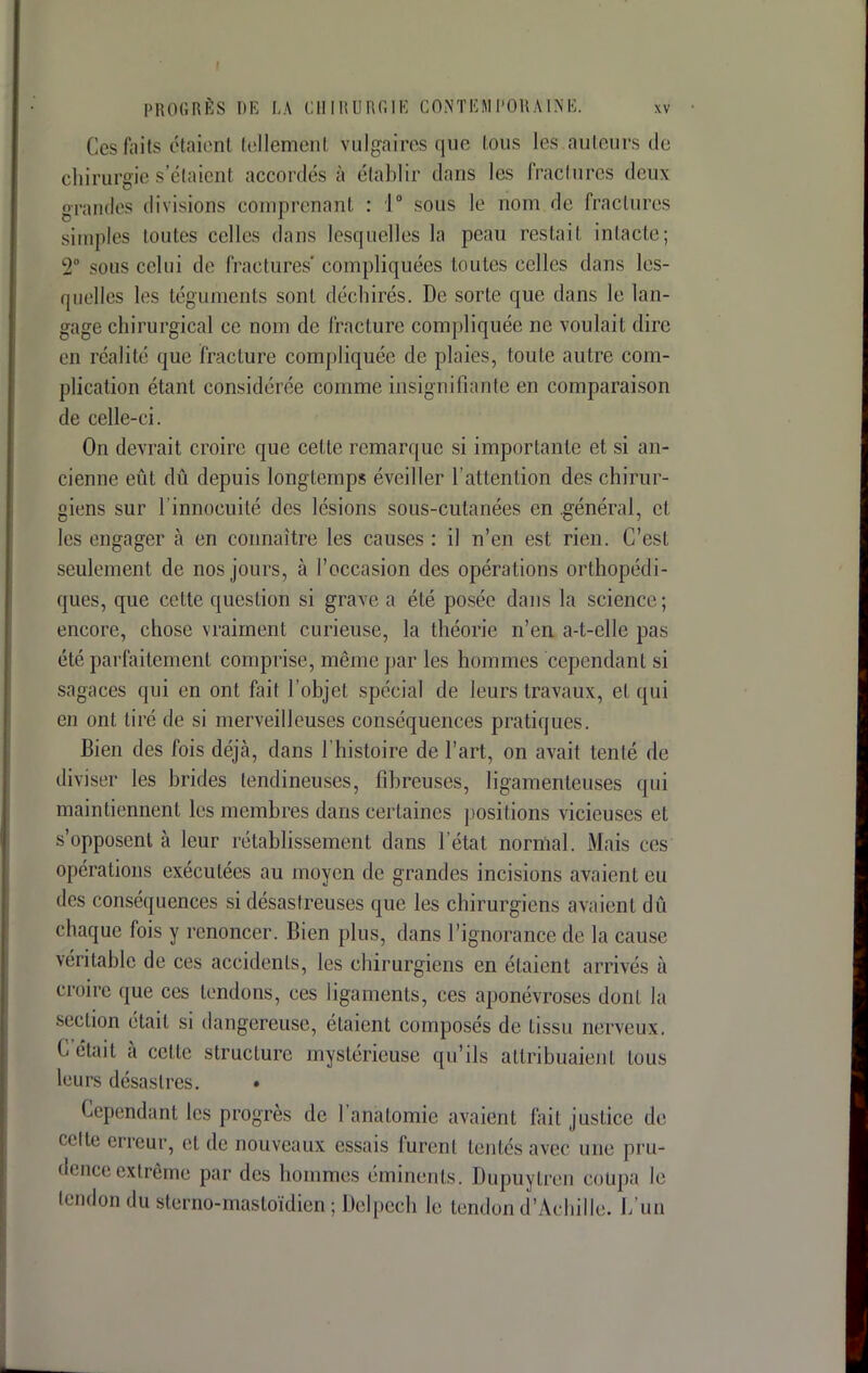 Ces faits c*taien1 tellement vulgaires que ions les.auteurs de chirurgie setaient accordés à établir dans les fractures deux grandes divisions comprenant : 1° sous le nom de fractures simples loutes celles dans lesquelles la peau restai! intacte; 2a sons celui de fractures' compliquées toutes celles dans les- quelles les téguments sont déchirés. De sorte que dans le lan- gage chirurgical ce nom de fracture compliquée ne voulait dire en réalité que fracture compliquée de plaies, toute autre com- plication étant considérée comme insignifiante en comparaison de celle-ci. On devrait croire que cette remarque si importante et si an- cienne eût dû depuis longtemps éveiller l'attention des chirur- giens sur l'innocuité des lésions sous-cutanées en .général, et les engager à en connaître les causes : il n'en est rien. C'est seulement de nos jours, à l'occasion des opérations orthopédi- ques, que cette question si grave a été posée dans la science; encore, chose vraiment curieuse, la théorie n'en a-t-elle pas été parfaitement comprise, même par les hommes cependant si sagaces qui en ont fait l'objet spécial de leurs travaux, et qui en ont tiré de si merveilleuses conséquences pratiques. Bien des fois déjà, dans l'histoire de l'art, on avait tenté de diviser les brides tendineuses, fibreuses, ligamenteuses qui maintiennent les membres dans certaines positions vicieuses et s'opposent à leur rétablissement dans l'état normal. Mais ces opérations exécutées au moyen de grandes incisions avaient eu des conséquences si désastreuses que les chirurgiens avaient dû chaque fois y renoncer. Bien plus, dans l'ignorance de la cause véritable de ces accidents, les chirurgiens en étaient arrivés à croire que ces tendons, ces ligaments, ces aponévroses dont la section était si dangereuse, étaient composés de tissu nerveux. Cetail à celle structure mystérieuse qu'ils attribuaient tous leurs désastres. • Cependant les progrès de l'anàtomie avaient fait justice de cette erreur, et de nouveaux essais furent tentés avec une pru- dence extrême par des hommes éminents. Dupuytren coupa le tendon du sterno-mastoïdien ; Delpech le tendon d'Achille. L'un