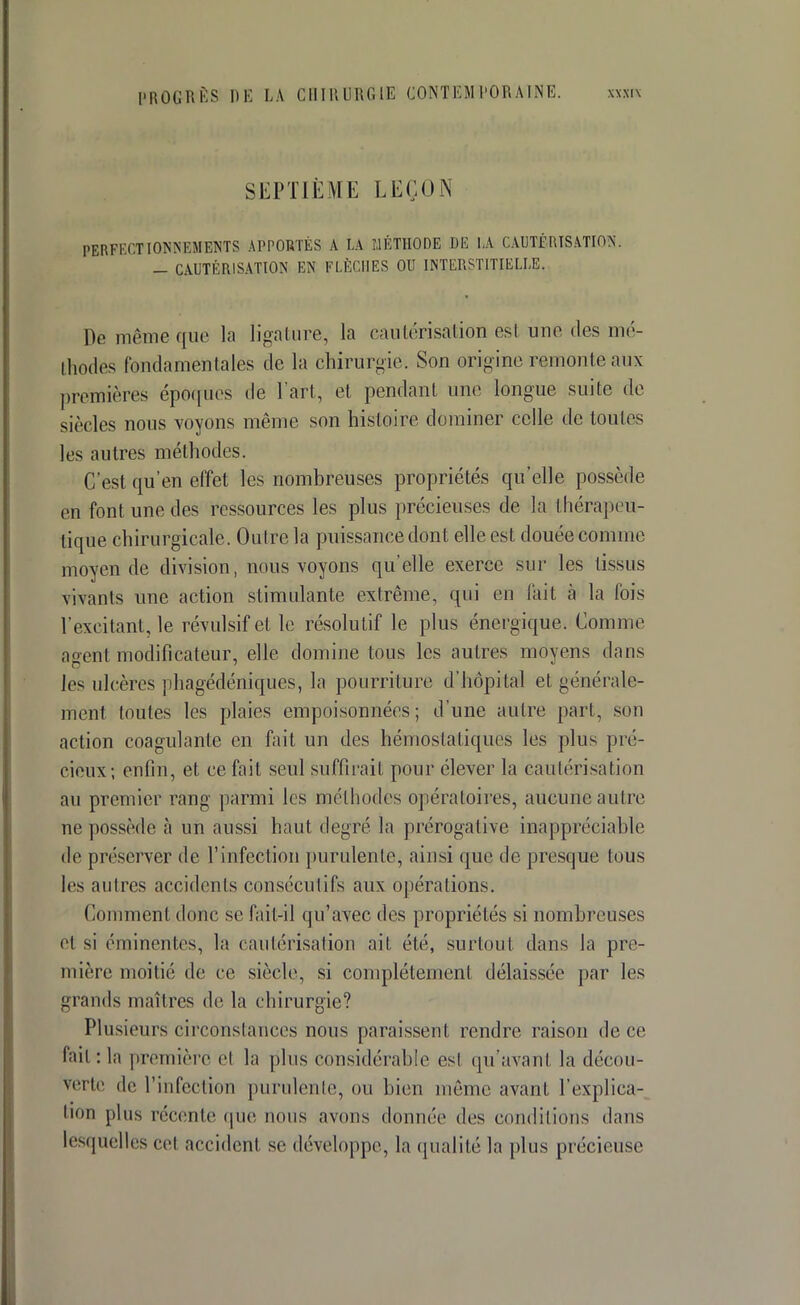 SEPTIÈME LEÇON PERFECTIONNEMENTS APPORTÉS A LA MÉTHODE DE hA CAUTÉRISATION. _ CAUTÉRISATION EN FLÈCHES OU INTERSTITIELLE. Dé même que la ligature, la cautérisation est une des mé- thodes fondamentales de la chirurgie. Son origine remonte aux premières époques de l'art, et pendant une longue suite de siècles nous voyons même son histoire dominer celle de toutes les autres méthodes. C'est qu'en effet les nombreuses propriétés qu'elle possède en font une des ressources les plus précieuses de la thérapeu- tique chirurgicale. Outre la puissance dont elle est douée comme moyen de division, nous voyons qu'elle exerce sur les tissus vivants une action stimulante extrême, qui en fait à la fois l'excitant, le révulsif et le résolutif le plus énergique. Comme agent modificateur, elle domine tous les autres moyens dans les ulcères phagédéniques, la pourriture d'hôpital et générale- ment toutes les plaies empoisonnées; d'une autre part, son action coagulante en fait un des hémostatiques les plus pré- cieux; enfin, et ce fait seul suffirait pour élever la cautérisation au premier rang parmi les méthodes opératoires, aucune autre ne possède à un aussi haut degré la prérogative inappréciable de préserver de l'infection purulente, ainsi que de presque tous les autres accidents consécutifs aux opérations. Comment donc se fait-il qu'avec des propriétés si nombreuses el si érainentes, la cautérisation ait été, surtout dans Ja pre- mière moitié de ce siècle, si complètement délaissée par les grands maîtres de la chirurgie? Plusieurs circonstances nous paraissent rendre raison de ce fait : la première èl la plus considérable est qu'avant la décou- verte de l'infection purulente, ou bien même avant, l'explica- tion plus récente que nous avons donnée des conditions dans lesquelles cet accident se développe, la qualité la plus précieuse