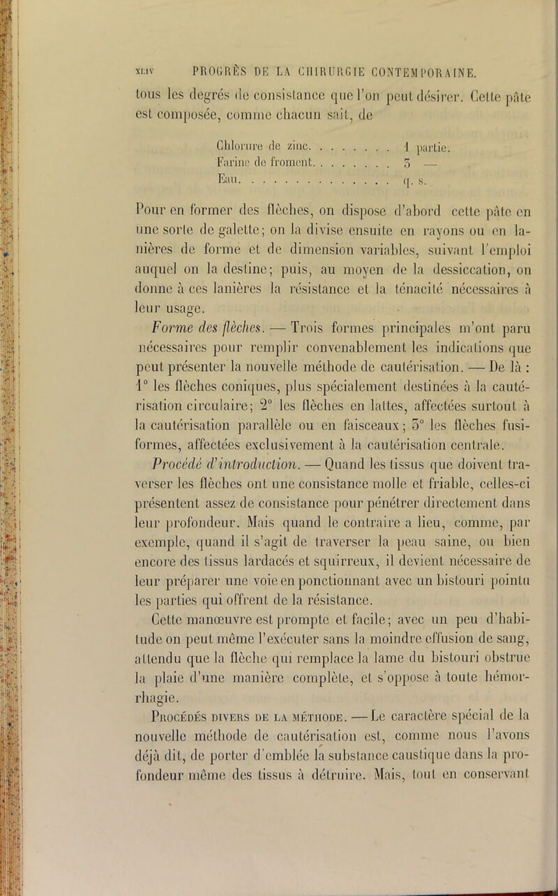 ions les degrés de consistance que l'on peut désirer. Cette pâté esï composée, comme chacun sait, de Chlorure de zinc. Farine de froment Eau. ...... Pour en former des flèches, on dispose d'abord celte pâte en une sorte de galette; on la divise ensuite en rayons ou en la- nières de forme et de dimension variables, suivant l'emploi auquel on la desline; puis, au moyen de la dessiccation, on donne à ces lanières la résistance et la ténacité nécessaires à leur usage. Forme des flèches. — Trois formes principales m'ont paru nécessaires pour remplir convenablement les indications que peut présenter la nouvelle méthode de cautérisation. — De là : 1° les flèches coniques, plus spécialement destinées à la cauté- risation circulaire; 2° les flèches en lattes, affectées surtout à la cautérisation parallèle ou en faisceaux ; 5° les flèches fusi- formes, affectées exclusivement à la cautérisation centrale. Procédé d'introduction. — Quand les tissus que doivent tra- verser les flèches ont une consistance molle et friable, celles-ci présentent assez de consistance pour pénétrer directement dans leur profondeur. Mais quand le contraire a lieu, comme, par exemple, quand il s'agit de traverser la peau saine, on bien encore des tissus lardacés et squirreux, il devient nécessaire de leur préparer une voie en ponctionnant avec un bistouri pointu les parties qui offrent de la résistance. Cette manœuvre est prompte et facile; avec un peu d'habi- tude on peut même l'exécuter sans la moindre effusion de sang, attendu que la flèche qui remplace la lame du bistouri obstrue la plaie d'une manière complète, et s'oppose a toute hémor- rhagie. PaocÉDÉs divers de la méthode. —Le caraclère spécial de la nouvelle méthode de cautérisation est, comme nous l'avons déjà dit, de porter d'emblée la substance caustique dans la pro- fondeur même des tissus à détruire. Mais, (ont en conservant \ partie. 5 — ([. s.