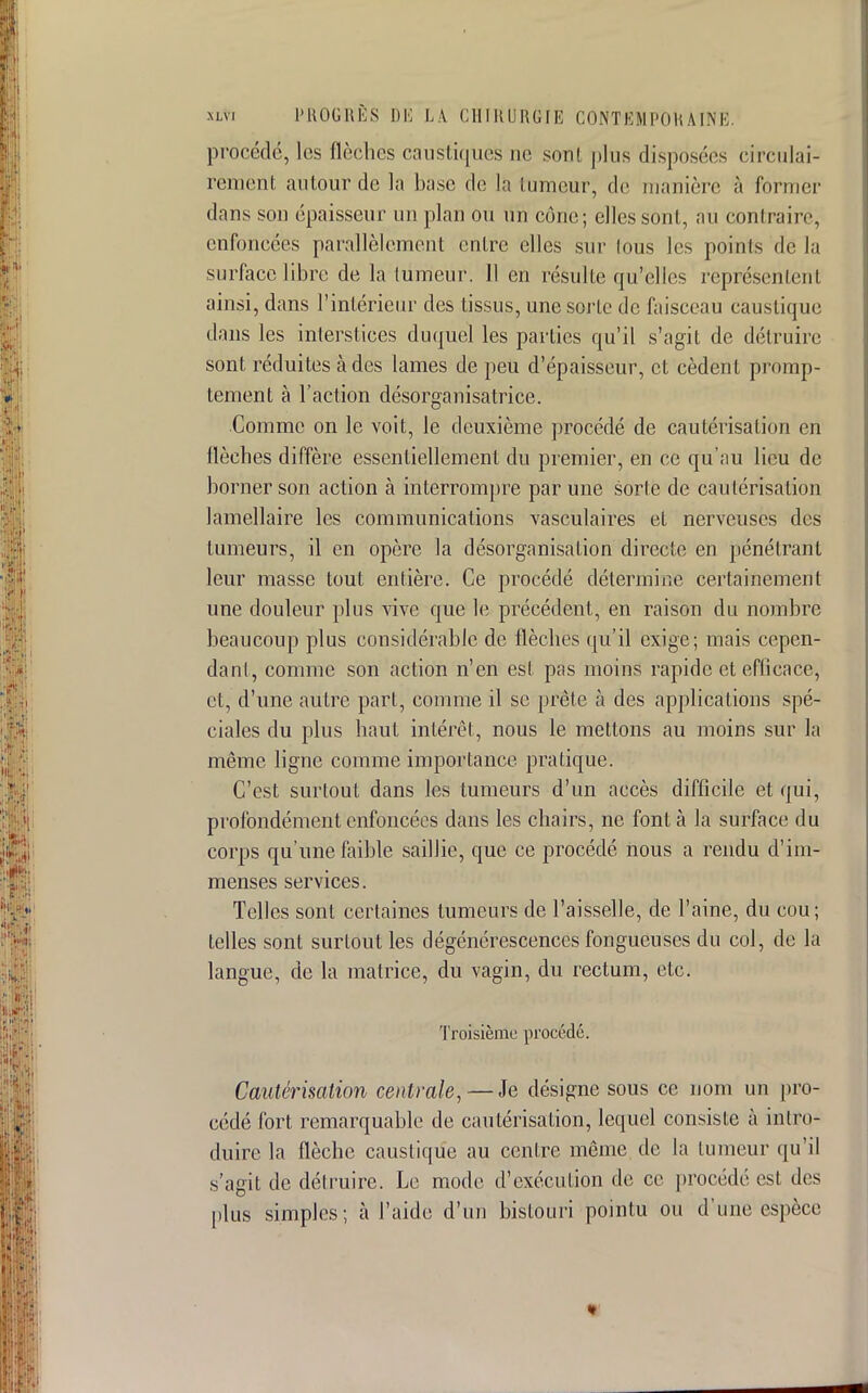 procédé, les flèches caustiques ne son! plus disposées circulai- rement autour de la base de la lumeur, de manière à former dans son épaisseur un plan ou un cône; elles sont, au contraire, enfoncées parallèlement entre elles sur lous les poinls de la surface libre de la lumeur. 11 en résulte qu'elles représentent ainsi, dans l'intérieur des tissus, une sorte de faisceau caustique dans les interstices duquel les parties qu'il s'agit de détruire sont réduites à des lames de peu d'épaisseur, et cèdent promp- tement à l'action désorganisatrice. Comme on le voit, le deuxième procédé de cautérisation en flèches diffère essentiellement du premier, en ce qu'au lieu de borner son action à interrompre par une sorte de cautérisation lamellaire les communications vasculaires et nerveuses des tumeurs, il en opère la désorganisation directe en pénétrant leur masse tout entière. Ce procédé détermine certainement une douleur plus vive que le précédent, en raison du nombre beaucoup plus considérable de flèches qu'il exige; mais cepen- dant comme son action n'en est pas moins rapide et efficace, et, d'une autre part, comme il se prèle à des applications spé- ciales du plus haut intérêt, nous le mettons au moins sur la même ligne comme importance pratique. C'est surtout dans les tumeurs d'un accès difficile et qui, profondément enfoncées dans les chairs, ne font à la surface du corps qu'une faible saillie, que ce procédé nous a rendu d'im- menses services. Telles sont certaines tumeurs de l'aisselle, de l'aine, du cou; telles sont surtout les dégénérescences fongueuses du col, de la langue, de la matrice, du vagin, du rectum, etc. Troisième procédé. Cautérisation centrale,—Je désigne sous ce nom un pro- cédé fort remarquable de cautérisation, lequel consiste à intro- duire la flèche caustique au centre même de la lumeur qu'il s'agit de délruire. Le mode d'exécution de ce procédé est des plus simples; à l'aide d'un bistouri pointu ou d'une espèce