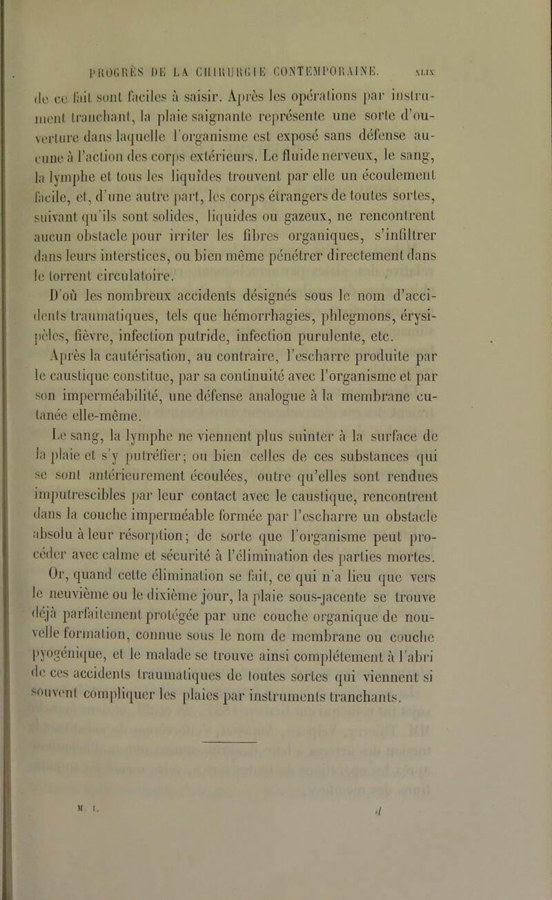 de ce fait sont Faciles à saisir. Après les opérations par instru- tnenl tranchant, la plaie saignante représente un»' sorte d'ou- verture dans laquelle l'organisme est exposé sans défense an - euneà l'action des corps extérieurs. Le fluide nerveux, le sang, la lymphe et tous les liquides trouvent par elle un écoulement facile, et, d'une autre part, les corps étrangers de toutes sortes, suivant qu'ils son! solides, liquides ou gazeux, ne rencontrent aucun obstacle pour irriter les fibres organiques, s'infiltrer dans leurs interstices, ou bien même pénétrer directement clans le torrent circulatoire. D'où les nombreux accidents designés sous le nom d'acci- dents traumatiques, tels que hémorrhagies, phlegmons, érysi- pèles, lièvre, infection putride, infection purulente, etc. Après la cautérisation, au contraire, l'escharre produite par le caustique constitue, par sa continuité avec l'organisme et par si m imperméabilité, une défense analogue à la membrane cu- tanée elle-même. Le sang, la lymphe ne viennent plus suinter à la surface de la plaie et s'y putréfier; ou bien celles de ces substances qui se sont antérieurement écoulées, outre qu'elles sont rendues imputrescibles par leur contact avec le caustique, rencontrent dans la couche imperméable formée par l'escharre un obstacle absolu à leur résorption ; de sorte que l'organisme peut pro- céder avec calme et sécurité à l'élimination des parties mortes. Or, quand celle élimination se fait, ce qui n'a lieu que vers le neuvième ou le dixième jour, la plaie sous-jacente se trouve déjà parfaitement protégée par une couche organique de nou- velle formation, connue sous le nom de membrane ou couche pyogénique, et le malade se trouve ainsi complètement à l'abri de ces accidents traumatiques de toutes sortes qui viennent si souvent compliquer les plaies par instruments tranchants. M t. -/