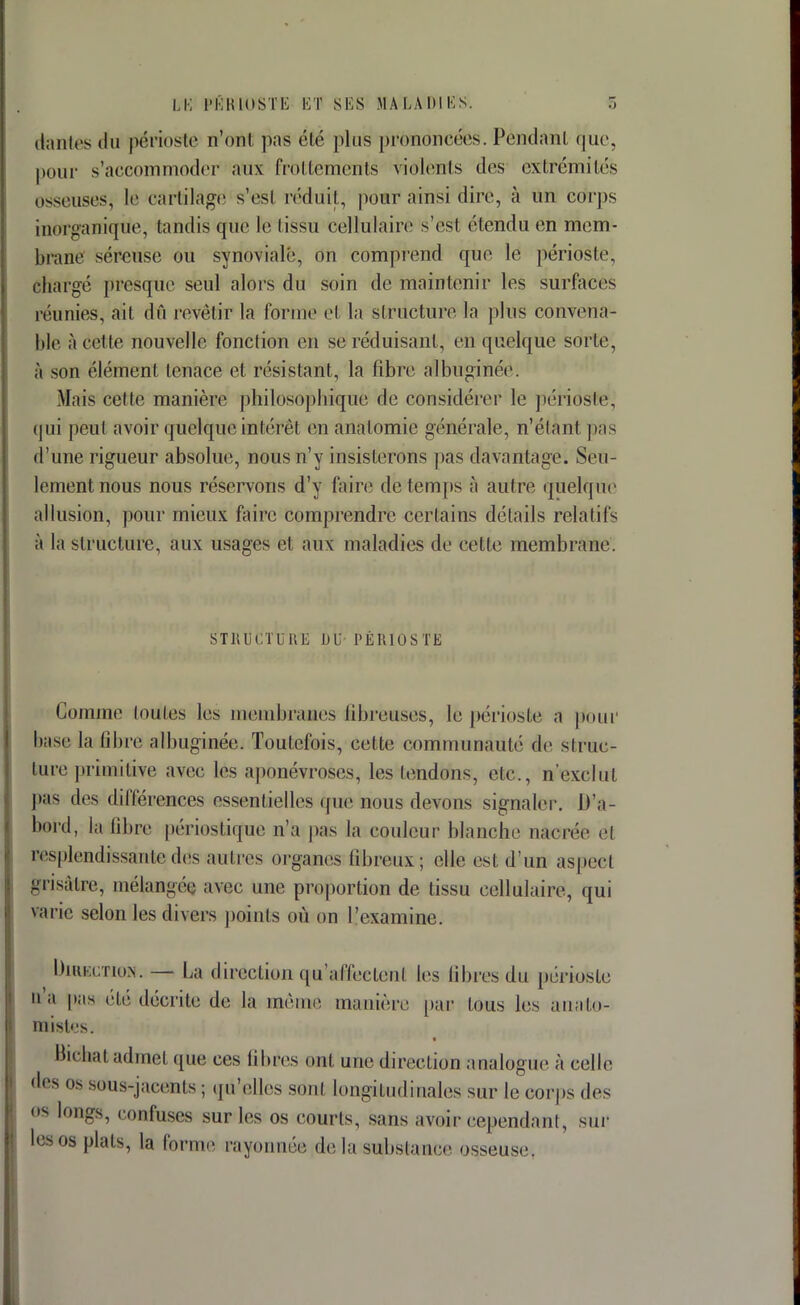 dantes du périoste n'ont pas éÉé plus prônrincées. Pendant que, pour s'accommoder aux frottements violents des extrémités osseusesj le cartilage s'esl réduit, pour ainsi dire, à un corps inorganique, tandis que le I issu cellulaire s'est étendu en mem- brane séreuse ou synoviale, on comprend que le périoste, chargé presque seul alors du soin de maintenir les surfaces réunies, ait dû revêtir la forme et la structure la plus convena- ble à cette nouvelle fonction en se réduisant, en quelque sorLe, à son élément tenace et résistant, la fibre albuginéc. Mais cette manière philosopbique de considérer le périoste, qui peut avoir quelque intérêt en anatomie générale, n'étant pas d'une rigueur absolue, nous n'y insisterons pas davantage. Seu- lement nous nous réservons d'y faire de temps à autre quelque allusion, pour mieux faire comprendre certains détails relatifs à la structure, aux usages et aux maladies de cette membrane. STRUCTURE DU PÉRIOSTE Comme toutes les membranes fibreuses, le périoste a pour base la libre albuginée. Toutefois, cette communauté do struc- ture primitive avec les aponévroses, les tendons, etc., n'exclut pas des différences essentielles que nous devons signaler. D'a- bord, la fibre périostiqiue n'a pas la couleur blanche nacrée cl resplendissante des autres organes fibreux; elle est d'un aspect grisâtre, mélangée avec une proportion de tissu cellulaire, qui varie selon les divers points où on l'examine. Direction. — La direction qu'affectent les libres du périoste n'a pas été décrite de la même manière par tous les auato- misles. Bichal admet (pie ces libres ont une direction analogue à celle des os sous-jar.enls ; qu'elles sont longitudinales sur le corps des os longs, confuses sur les os courts, sans avoir cependant, sur les os plats, la forme rayonnée delà substance osseuse.