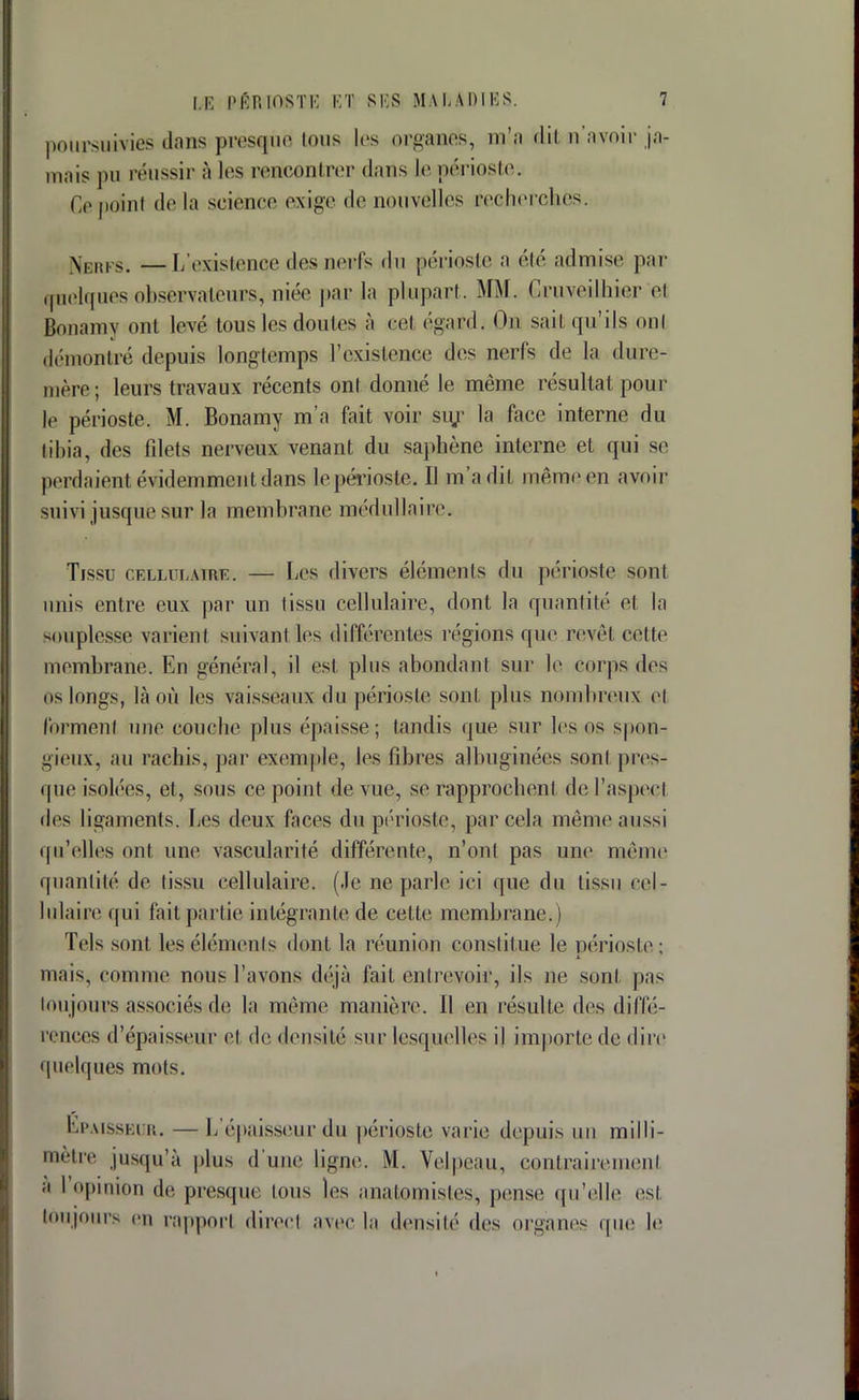 poursuivies dans presque tous les organes, m'a dil n'avoir ja- mais pu réussir à les rencontrer dans le périoste. Ce poinl de la science exige «le nouvelles recherches. Neufs. —L'existenoe des nerfs du périoste a été admise par quelques observateurs, niée par la plupart. MM. Gruveilhier el Bonamv on! levé tous les doutes à cel égard. On sait qu'ils oui démontré depuis longtemps l'existence des nerfs de la dure- mère; leurs travaux récents ont donné le même résultat poul- ie périoste. M. Bonamy m'a fait voir su/ la face interne du libia, des fdets nerveux venant du saphène interne et qui se perdaient évidemment dans le périoste, Il m'a dit même en avoir suivi jusque sur la membrane médullaire. Tissu cellulaire. — Les divers éléments du périoste son1 unis entre eux par un fissu cellulaire, dont la quantité et la Bouplesse varient suivanl les différentes régions que revêt celte membrane. En général, il est plus abondant sur le corps des os longs, là où les vaisseaux du périoste sont plus nombreux et forment une couche plus épaisse; tandis que sur les os spon- gieux, au rachis, par exemple, les fibres alhuginécs sont pres- que isolées, et, sous ce point de vue, se rapprochent de l'aspect des ligaments. Les deux faces du périoste, par cela même aussi qu'elles ont une vascularité différente, n'ont pas une même quantité de tissu cellulaire. (Je notarié ici que du tissu cel- lulaire qui fait partie intégrante de celle membrane.) Tels sont, les éléments dont la réunion constitue le périoste : mais, comme nous l'avons déjà fait entrevoir, ils ne sont pas toujours associés de la même manière. Il en résulte des diffé- rences d'épaisseur el de densité sur lesquelles il importe de dire quelques mots. Epaisseur. — L'épaisseur du périoste varie depuis un milli- mètre jusquîà plus d'une ligne. M. Velpeau, contrairement a l opinion de presque ions les anatomistest, pense qu'elle es) toujours en rapport direct avec la densité des organes que le