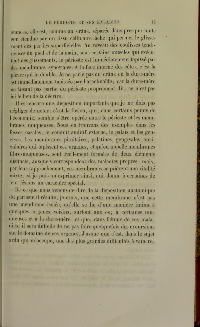 slances, elle est, comme au crâne, séparée dans presque toute son étendue par un tissu cellulaire lâche qui permet le glisse- menl des parties superficielles. Au niveau des coulisses tendi- neuses du pied et de la main, sous certains muscles qui exécu- tenl des glissements, le périoste est immédiatement tapisse pai- lles membranes synoviales. A la face interne des côtes, c'est la plèvre qui le double. Je ne parle pas du crâne où la dure-mère esl immédiatement tapissée par l'arachnoïde; car la dure-mère ne faisant pas partie du périoste proprement dit, ce n'est pas ici le lieu de la décrire. Il est encore une disposition importante que je ne dois pas négliger de noter: c'est la fusion, qui, dans certains points de l'économie, semble s'être opérée entre le périoste et les mem- branes muqueuses. Nous en trouvons des exemples dans les lusses nasales, le conduit auditif externe, le palais et les gen- cives. Les membranes pituitaires, palatines, gengivales, auri- culaires qui tapissent ces organes, et qu'on appelle membranes fibro-muqueuses, sont réellement formées de deux éléments distincts, auxquels correspondent des maladies propres; mais, par leur rapprochement, ces membranes acquièrent une vitalité mixte, si je puis m'exprirner ainsi, qui donne à certaines de leur lésions un caractère spécial. De ce que nous venons de dire de la disposition anatomique du périoste il résulte, je crois, que cette membrane n'est pas une membrane isolée, qu'elle se lie d'une manière intime à quelques organes voisins, surtout aux os; à certaines mu- queuses et à la dure-mère; et que, dans l'étud(>, de ces mala- dies, il sera difficile de ne pas faire quelquefois des excursions sur le domaine de ces organes. J'avoue que c'est, dans le sujet ardu qui m'occupe, une des plus grandes difficultés à vaincre.