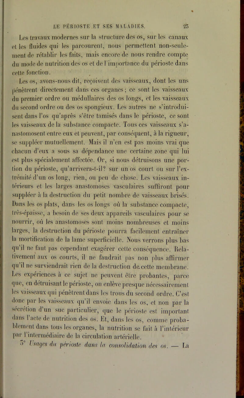 Les travaux modernes sur la structure des os, sur les canaux et les fluides qui les parcourent, nous permettent non-seule- ment de rétablir les Pàifô, niais encore de nous rendre compte du mode il»' Dutrîtion des os et de l'importance du périoste dans cette fonction. Les os, avons-nous dit, reçoivent des vaisseaux, dont les uns pénètrent directement dans ces organes; ce sont les vaisseaux du premier ordre ou médullaires des os longs, et les vaisseaux du second ordre ou des os spongieux. Les autres ne s'introdui- sent dans l'os qu'après s'être tamisés dans le périoste, ce sont les vaisseaux de la substance compacte. Tous ces vaisseaux s'a- nastomosent entre eux et peuvent, par conséquent, à la rigueur, se suppléer mutuellement. Mais il n'en est pas moins vrai que chacun d'eux a sous sa dépendance une certaine zone qui lui est plus spécialement affectée. Or, si nous détruisons une por- tion du périoste, qu'arrivera-t-il? sur un os court ou sur l'ex- trémité d'un os long, rien, ou peu de chose. Les vaisseaux in- térieurs et les larges anastomoses vasculaires suffiront pour suppléer à la destruction du petit nombre de vaisseaux brisés. Dans les os plats, dans les os longs où la substance compacte, très-épaisse, a besoin de ses deux appareils vasculaires pour se nourrir, où les anastomoses sont moins nombreuses et moins larges, la destruction du périoste pourra facilement entraîner ta mortification de la lame superficielle. Nous verrons plus bas qu'il ne faut pas cependant exagérer cette conséquence. Rela- tivement aux os courts, il ne faudrait pas non plus affirmer qu'il ne surviendrait rien de la destruction de cette membrane. Les expériences à ce sujet ne peuvent être probantes, parce que, en détruisant le périoste, on enlève presque nécessairement les vaisseaux qui pénètrent dans les trous du second ordre. C'est donc par les vaisseaux qu'il envoie dans les os, et non par la sécrétion d'un suc particulier, que le périoste est important dans l'acte de nutrition des os. Et, dans les os, connue proba- blement dans tous les organes, la nutrition se fait à l'intérieur par l'intermédiaire de la circulation artérielle. •> / sages du périoste dans la consolidation des os. — La