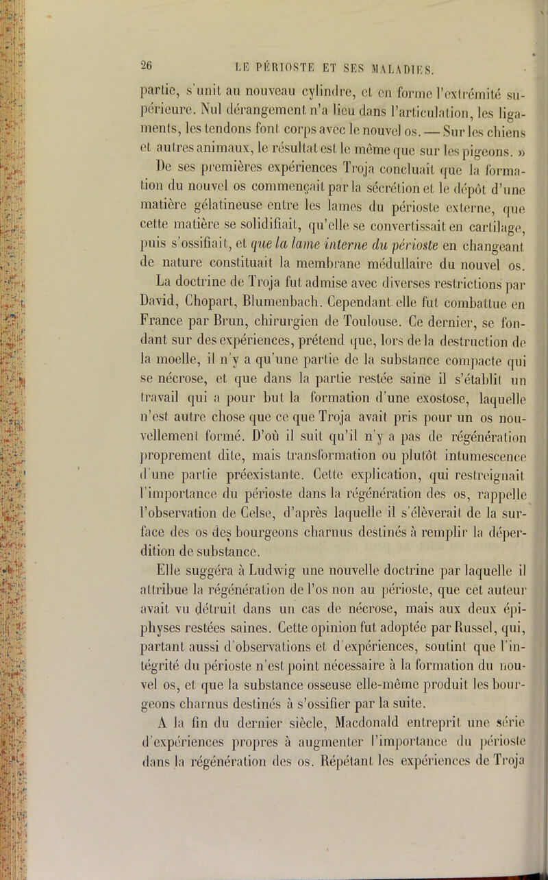 partie, s'unit au nouveau cylindre, et on forme l'extrémité su- périeure. Nul dérangement n'a lieu dans l'articulation, les liga- ments, les tendons font corps avec le nouvel os. — Sur les chiens et autres animaux, le résultat est le même que sur les pigeons. » De ses premières expériences Troja concluait que la forma- tion du nouvel os commençait par la sécrétion cl le dépôt d'une matière gélatineuse entre les lames du périoste externe, que cette matière se solidifiait, qu'elle se convertissait en cartilage, puis s'ossifiait, et que la lame interne du périoste en changea m de nature constituait la membrane médullaire du nouvel os. La doctrine de Troja fut admise avec diverses restrictions par David, Chopart, Blumcnbach. Cependant, elle fut combattue eu France par Brun, chirurgien de Toulouse. Ce dernier, se fon- dant sur des expériences, prétend que, lors delà destruction de la moelle, il n'y a qu'une partie de la substance compacte qui se nécrose, et que dans la partie restée saine il s'établit un travail qui a pour but la formation d'une exostose, laquelle n'est autre chose que ce que Troja avait pris pour un os nou- vellement formé. D'où il suit qu'il n'y a pas de régénération proprement, dite, mais transformation ou plutôt intumescence d'une partie préexistante. Celte explication, qui restreignait l'importance du périoste dans la régénération des os, rappelle l'observation de Celse, d'après laquelle il s'élèverait de la sur- face des os des bourgeons charnus destinés à remplir la déper- dition de substance. Elle suggéra à Ludwig une nouvelle doctrine par laquelle il attribue la régénération de l'os non au périoste, que cet auteur avait vu détruit dans un cas de nécrose, mais aux deux épi- physes restées saines. Cette opinion fut adoptée par fiussel, qui, partant aussi d'observations et d'expériences, soutint que l'in- tégrité du périoste n'est point nécessaire à la formation du nou- vel os, et que la substance osseuse elle-même produit les bour- geons charnus destinés à s'ossifier par la suite. A la fin du dernier siècle, Macdonald entreprit une série d'expériences propres à augmenter l'importance du périoste dans la régénération des os. Répétant les expériences de Troja