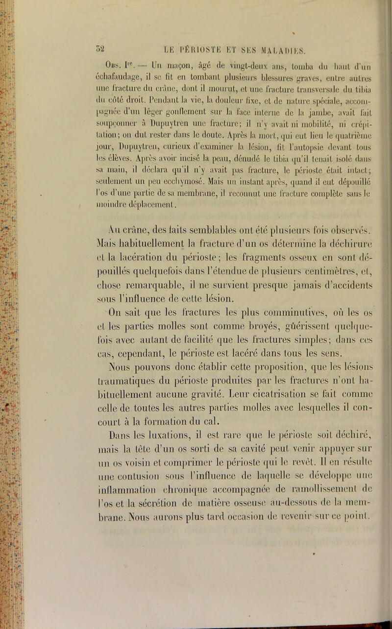 Ous. K— Un maçon, âgé de vingt-deux ans, tomba du haut d'un échafaudage, il se fit en tombant plusieurs blessures graves, entre autres nue fracture du crâne, dont il mourut, et une fracture transversale du tibia du côté droit. Pendant la vie, la douleur fixe, et de nature spéciale, accom- pagnée d'un léger gonflement sur la face interne de la jambe, avait fait soupçonner à Dupuytren une fracture; il n'y avait ni mobilité, ni crépi- tation; on dut rester dans le doute. Après la mort, qui eut lieu le quatrième jour, Dupuytren, curieux d'examiner la lésion, lit l'autopsie devant tous les élèves. Après avoir incisé la peau, dénudé le tibia qu'il leuait isolé dans sa main, il déclara qu'il n'y avait pas fracture, le périoste était intact, seulement un peu ecchymose. Mais un instant après, quand il eut dépouillé l'os d'une partie de sa membrane, il reconnut une fracture complète sans le moindre déplacement. Au crâne, des laits semblables ont été plusieurs fois observés. Mais babituellement la fracture d'un os détermine la déchirure et la lacération du périoste; les fragments osseux en sont dé- pouillés quelquefois dans l'étendue de plusieurs centimètres, cl, chose remarquable, il ne survient presque jamais d'accidents sous l'influence rie cette lésion. On sait que les fractures les plus coniminutives, où les os el les parties molles sont comme broyés, guérissent quelque- fois avec autant de facilité que les fractures simples; dans ces cas, cependant, le périoste est lacéré dans tous les sens. Nous pouvons donc établir cette proposition, que les lésions traumatiques du périoste produites par les fractures n'ont ha- bituellement aucune gravité. Leur cicatrisation se fait comme celle de toutes les autres parties molles avec lesquelles il con- court à la formation du cal. Dans les luxations, il est rare que le périoste soif déchiré, mais la lèle d'un os sorti de sa cavité peut venir appuyer sur un os voisin et comprimer le périoste qui le revêt. Il eu résulte une confusion sous l'influence de laquelle se développe une inflammation chronique accompagnée de ramollissement de l'os et la sécrétion de matière osseuse au-dessous de la mem- brane. Nous aurons plus tard occasion de revenir sur ce point.