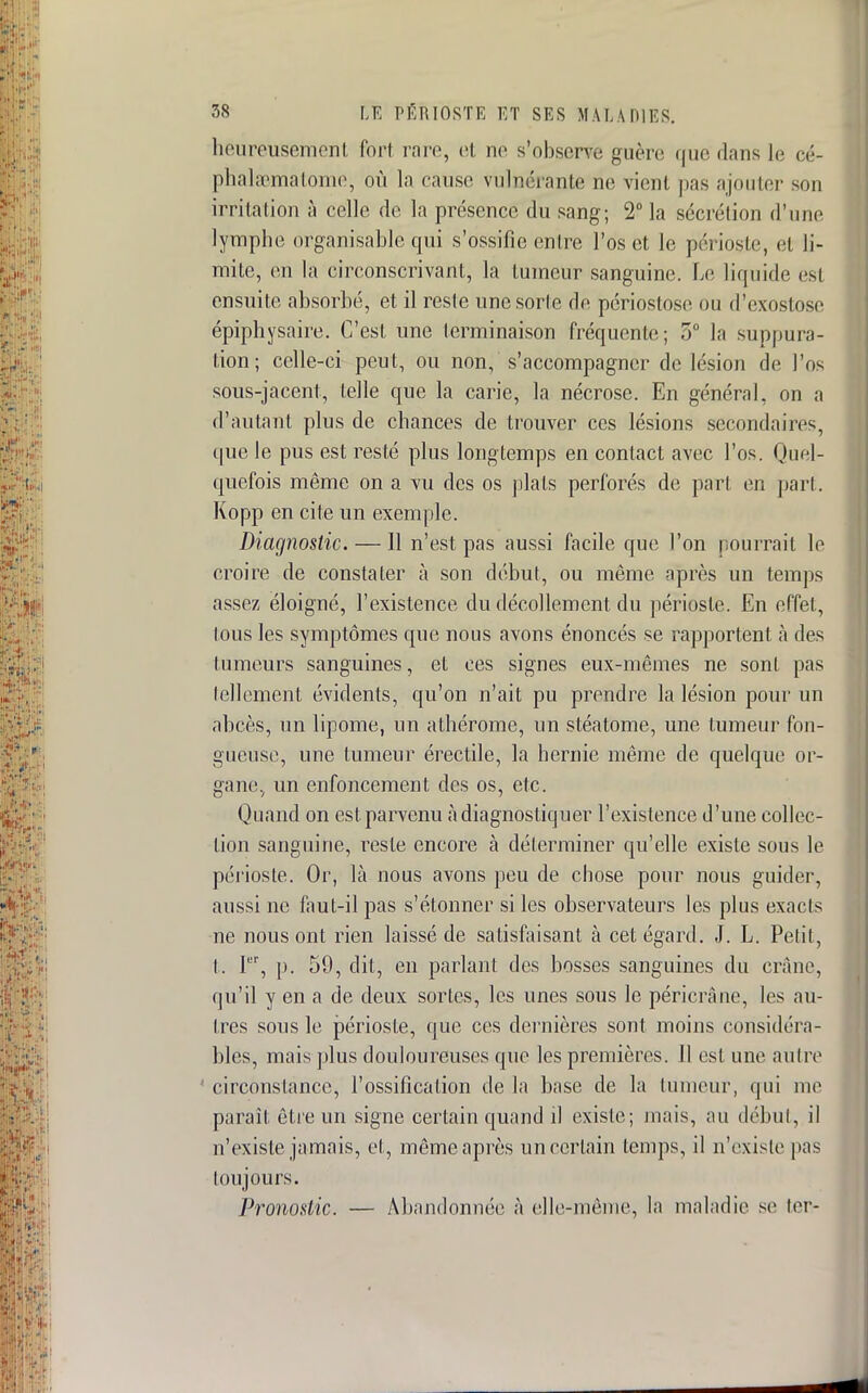 heureusement fort rare, et ne s'observe guère que dans le eé- p ha hématome, où la cause vulnérante ne vient pas ajouter son irritation à celle de la présence du sang; 2° la sécrétion d'une lymphe organisable qui s'ossifie entre l'os et le périoste, et li- mite, en la circonscrivant, la tumeur sanguine. Le liquide esl ensuite absorbé, et il reste unesorle de périostose ou d'cxostose épiphysaire. C'est une terminaison fréquente; 5° la suppura- tion; celle-ci peut, ou non, s'accompagner de lésion de l'os sous-jacent, telle que la carie, la nécrose. En général, on a d'autant plus de chances de trouver ces lésions secondaires, que le pus est resté plus longtemps en contact avec l'os. Quel- quefois même on a vu des os plats perforés de part en part. Kopp en cite un exemple. Diagnostic. —11 n'est pas aussi facile que l'on pourrait le croire de constater à son début, ou même après un temps assez éloigné, l'existence du décollement du périoste. En effet, tous les symptômes que nous avons énoncés se rapportent à des tumeurs sanguines, et ces signes eux-mêmes ne sont pas tellement évidents, qu'on n'ait pu prendre la lésion pour un abcès, un lipome, un athérome, un stéatome, une tumeur fon- gueuse, une tumeur érectile, la hernie même de quelque or- gane, un enfoncement des os, etc. Quand on est. parvenu à diagnostiquer l'existence d'une collec- tion sanguine, reste encore à déterminer qu'elle existe sous le périoste. Or, là nous avons peu de chose pour nous guider, aussi ne faut-il pas s'étonner si les observateurs les plus exacts ne nous ont rien laissé de satisfaisant à cet égard. J. L. Petit, I. Ier, p. 59, dit, en parlant des bosses sanguines du crâne, qu'il y en a de deux sortes, les unes sous le péricrâne, les au- tres sous le périoste, que ces dernières sont moins considéra- bles, mais plus douloureuses que les premières. 11 est une autre circonstance, l'ossification de la base de la tumeur, qui me parait être un signe certain quand il existe; mais, au début, il n'existe jamais, et, même après un certain temps, il n'existe pas toujours. Pronostic. — Abandonnée à elle-même, la maladie se ter-