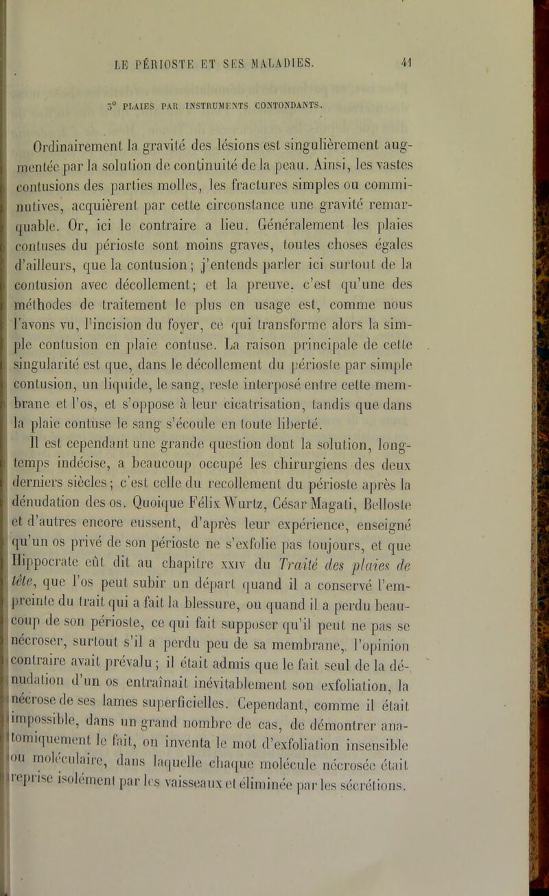 5° PLAIES PAR INSTRUMENTS CONTONDANTS. Ordinairemenl la gravité des lésions est singulièrement aug- mentée par la solution de continuité de la peau. Ainsi, les vastes contusions des parties molles, les fractures simples ou commi- nutives, acquièrent, par cette circonstance une gravité remar- quable. Or, ici le contraire a lieu. Généralement les plaies contuses du périoste sont moins graves, toutes choses égales (Tailleurs, que la contusion; j'entends parler ici surtout de la contusion avec décollement; et la preuve, c'est qu'une des méthodes de traitement le plus en usage est, comme nous l'avons vu, l'incision du foyer, ce qui transforme alors l'a sim- ple contusion en plaie contuse. La raison principale de celle singularité est que, dans le décollement du périoste par simple contusion, un liquide, le sang, reste interposé entre celle mem- brane et l'os, et s'oppose à leur cicatrisation, tandis que dans la plaie contuse le sang s'écoule en toute liberté. 11 est cependant une grande question dont la solution, long- temps indécise, a beaucoup occupé les chirurgiens des deux derniers siècles; c'est, celle du recollement du périoste après la dénudation des os. Quoique Félix Wurtz, César Magali, Belloste el d'autres encore eussent, d'après leur expérience, enseigné qu'un os privé de son périoste ne s'exfolie pas toujours, et que Hippocrate eût dit au chapitre xxiv du Traité des plaies de têle, que l'os peut subir un départ quand il a conservé l'em- preinte du trait qui a fait la blessure, ou quand il a perdu beau- coup de son périoste, ce qui fait supposer qu'il peut ne pas se nécroser, surtout s'il a perdu peu de sa membrane, l'opinion contraire avait prévalu; il était admis que le fait seul de la dé- nudation d'un os entraînait inévitablement son exfoliation, la nécrose de ses lames superficielles. Cependant, comme il était impossible, dans un grand nombre de cas, de démontrer ana- tomiquement le lait, on inventa le mot d'exfoliation insensible 00 moléculaire, dans laquelle chaque molécule nécrosée était éprise isolément parles vaisseaux et éliminée parles sécrétions,