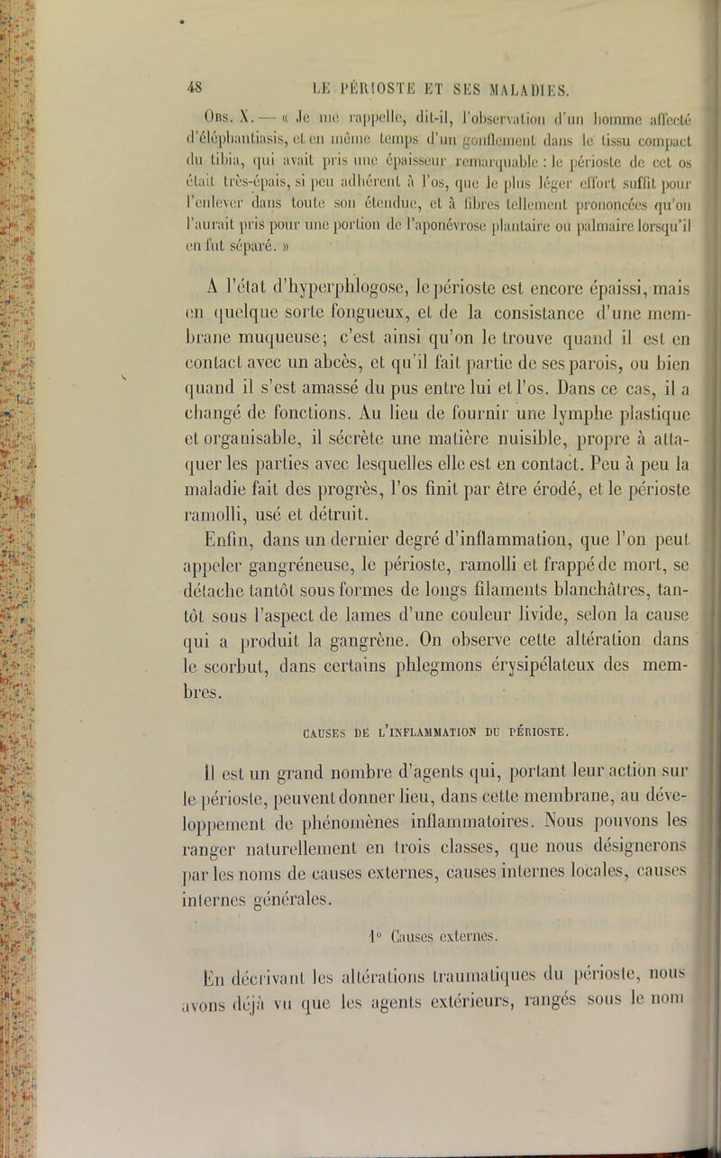 Obs. X.— « Je me rappelle, dit-il, l'observation d'un homme affecté d'éléphantiasis, et ep même temps d^un'gonflement élans le tissu compact du tibia, <pii avait pris une épaisseur remarquable : le périoste de cet os était très-épais, si peu adhérent à l'os, que le plus léger effort suffit pour l'enlever dans toute son étendue, et à Qbres tellement prononcées qu'on l'aurait pris pour une portion de l'aponévrose plantaire ou palmaire lorsqu'il en fut séparé. » A l'état d'hyperplilogose, le périoste est encore épaissi, mais on quelque sorte fongueux, et de la consistance d'une mem- brane muqueuse; c'est ainsi qu'on le trouve quand il est en contact avec un abcès, et qu'il fait partie de ses parois, ou bien quand il s'est amassé du pus entre lui et l'os. Dans ce cas, il a changé de fonctions. Au lieu de fournir une lymphe plastique et organisable, il sécrète une matière nuisible, propre à atta- quer les parties avec lesquelles elle est en contact. Peu à peu la maladie fait des progrès, l'os finit par être érodé, et le périoste ramolli, usé et détruit. Enfin, dans un dernier degré d'inflammation, que l'on peut, appeler gangreneuse, le périoste, ramolli et frappé de mort, se détache tantôt sous formes de longs filaments blanchâtres, tan- tôt sous l'aspect de lames d'une couleur livide, selon la cause qui a produit la gangrène. On observe celte altération clans le scorbut, dans certains phlegmons érysipélateux des mem- bres. CAUSES DE L'INFLAMMATION DU PÉRIOSTE. Il est un grand nombre d'agents qui, portant leur action sur le périoste, peuvent donner lieu, dans cette membrane, au déve- loppement de phénomènes inflammatoires. Nous pouvons les ranger naturellement en trois classes, que nous désignerons par les noms de causes externes, causes internes locales, causes internes générales. 1° Causes externes. En décrivant les altérations Lraumatiques du périoste, nous rons déjà vu que les agents extérieurs, rangés sous le nom