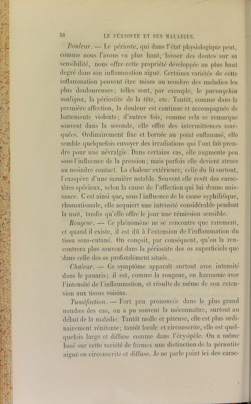 Douleur.— Le périoste, qui dans l'étal physiologique peut, comme nous l'avons vu plus haut, laisser des doutes sur sa sensibilité, nous offre celle propriété développée au plus haut degré dans son inflammation aiguë. Certaines variétés de cette inflammation peuvent être mises au nombre des maladies les plus douloureuses; telles sont, par exemple, le paronychia maligna, la périoslite de la tête, elc. Tantôt, comme dans la première affection, la douleur est continue et accompagnée de battements violents ; d'autres fois, comme cela se remarque souvent dans la seconde, elle offre des intermittences mar- quées. Ordinairement fixe et bornée au point enflammé, elle semble quelquefois envoyer des irradiations qui l'ont fait pren- dre pour une névralgie. Dans certains cas, elle augmente peu sous l'influence de la pression; mais parfois elle devient atroce au moindre contact. La chaleur extérieure, celle du litsurtout, l'exaspère d'une manière notable. Souvent elle revêt des carac- tères spéciaux, selon la cause de l'affection qui lui donne nais- sance. C'est ainsi que, sous l'influence de la cause syphilitique, rhumatismale, elle acquiert une intensité considérable pendant la nuit, tandis qu'elle offre le jour une rémission sensible. Rougeur. — Ce phénomène ne se rencontre que rarement, et quand il existe, il est dû à l'extension de l'inflammation du tissu sous-cutané. On conçoit, par conséquent, qu'on la ren- contrera plus souvent dans la périostite des os superficiels que dans celle des os profondément situés. Chaleur. — Ce symptôme apparaît surtout avec intensité dans le panaris; il est, comme la rougeur, en harmonie avec l'intensité de l'inflammation, et résulte de même de son exten- sion aux tissus voisins. Tuméfaction. — Fort peu prononcée dans le plus grand nombre des cas, on a pu souvent la méconnaître, surtout au début de la maladie. Tantôt molle et pâteuse, elle est plus ordi- nairement rénilenle; tantôt locale et circonscrite, elle est quel- quefois large et diffuse comme dans l'érysipèle. On a même basé sur celte variété de formes une distinction de la périoslite aiguë en circonscrite et diffuse. Je ne parle poinl ici des carac-