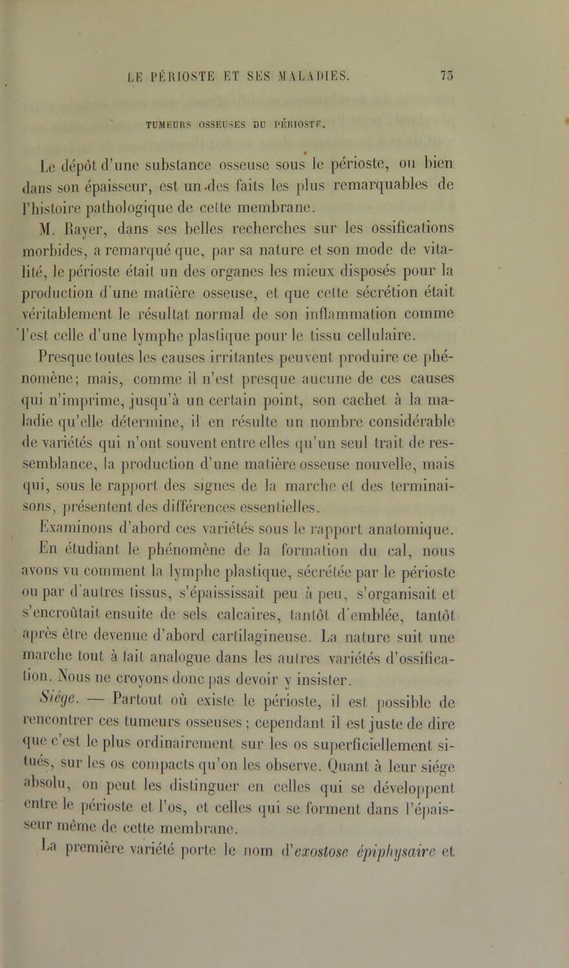 TUMEUItS OSSEUSES DU PÉRIOSTE. Le dépôl d'une substance osseuse sous le périoste, ou bien dans son épaisseur, esl un.des faits les plus remarquables de l'histoire pathologique de celle membrane. M Rayer, dans ses belles recherches sur les ossifications morbides, a remarqué que, par sa nature et son mode de vita- lité, le périoste était un des organes les mieux disposés pour la production d'une matière osseuse, et que celte sécrétion était véritablement le résultat normal de son inflammation comme l'est celle d'une lymphe plastique pour le tissu cellulaire. Presque toutes les causes irritantes peuvent produire ce phé- nomène; mais, comme il n'est presque aucune de ces causes qui n'imprime, jusqu'à un certain point, son cachet à la ma- ladie qu'elle détermine, il en résulte un nombre considérable de variétés qui n'ont souvent entre elles qu'un seul Irait de res- semblance, la production d'une matière osseuse nouvelle, mais sous le rapport des signes de la marche el des terminai- sons, présentent des différences essentielles. Examinons d'abord ces variétés sous le rapport anatomique. En étudiant le phénomène de la formation du cal, nous avons vu comment la lymphe plastique, sécrétée par le périoste ou par d'autres tissus, s'épaississait peu à peu, s'organisait et s'encroûtait ensuite de sels calcaires, tantôt d'emblée, tantôt après être devenue d'abord cartilagineuse. La nature suit une marche tout à fait analogue dans les autres variétés d'ossifica- lion. .Nous ne croyons dune pas devoir y insister. Siège. — Partout où existe le périoste, il est possible de rencontrer ces tumeurs osseuses; cependant il est juste de dire que c est le plus ordinairement sur les os superficiellement si- tues, sur les os compacts qu'on les observe. Quanl à leur siège absolu, on peut le-- distinguer en celles qui se développent entre le périoste et l'os, et celles qui se forment dans l'épais- seur même de cette membrane. La première variété porte le nom iïexostose épiphymire et