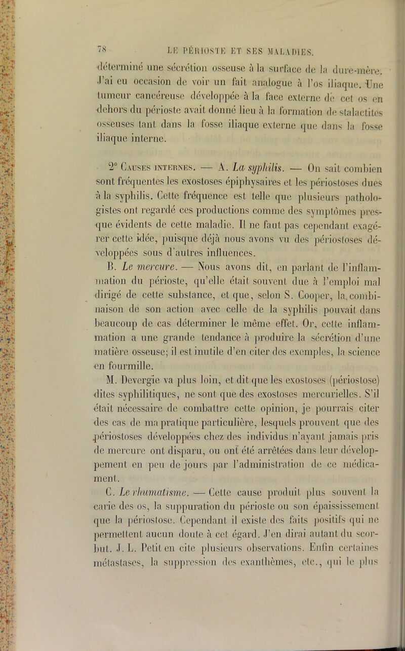 déterminé une sécrétion osseuse à la surl'ace de la dure-mère. J'ai eu occasion de voir un fait analogue à l'os iliaque. iJne tumeur cancéreuse développée à lu face externe de cet os eta dehors du périoste avait donné lieu à la formation de stalactites osseuses tan! dans la fosse iliaque externe que dams la fosse iliaque interne. 2e Causes internes. — A. La syphilis. — On sait combien sont fréquentes les exostoses épiphysaires et les périostôses duos à la syphilis. Celte fréquence est telle que plusieurs patholo* gistes ont regardé ces productions comme des symptômes pres- que évidents de cette maladie. Il ne faut pas cependant exagé- rer cette idée, puisque déjà nous avons vu des périostôses dé- veloppées sous d'autres influences. B. Le mercure. — Nous avons dit, en parlant de l'inflam- mation du périoste, qu'elle était souvenL due à l'emploi mal dirigé de cette substance, et que, selon S. Cooper, la.combi- naison de son action avec celle de la syphilis pouvait dans beaucoup de cas déterminer le même effet. Or, cette inflam- mation a une grande tendance à produire la sécrétion d'une matière osseuse; il est inutile d'en citer des exemples, la science en fourmille. M. Dcvergie va plus loin, et dit que les exostoses (périostose) dites syphilitiques, ne sont que des exostoses mercurielles. S'il était nécessaire de combattre cette opinion^ je pourrais citer des cas de ma pratique particulière, lesquels prouvent que des périostôses développées chez des individus n'ayant jamais pris de mercure ont disparu, ou ont été arrêtées dans leur dévelop- pement en peu de jours par l'administration de ce médica- ment. C. Le rhumatisme.—Cette cause produit plus souvent la carie des os, la suppuration du périoste ou son épaississement que la périostose. Cependant il existe des faits positifs qui ne permettent aucun doute à cet égard, .l'eu dirai autant du scor- but. J. L. Petit en cite plusieurs observations. Enfin certaines métastases, la suppression des exanthèmes, etc., qui le plus