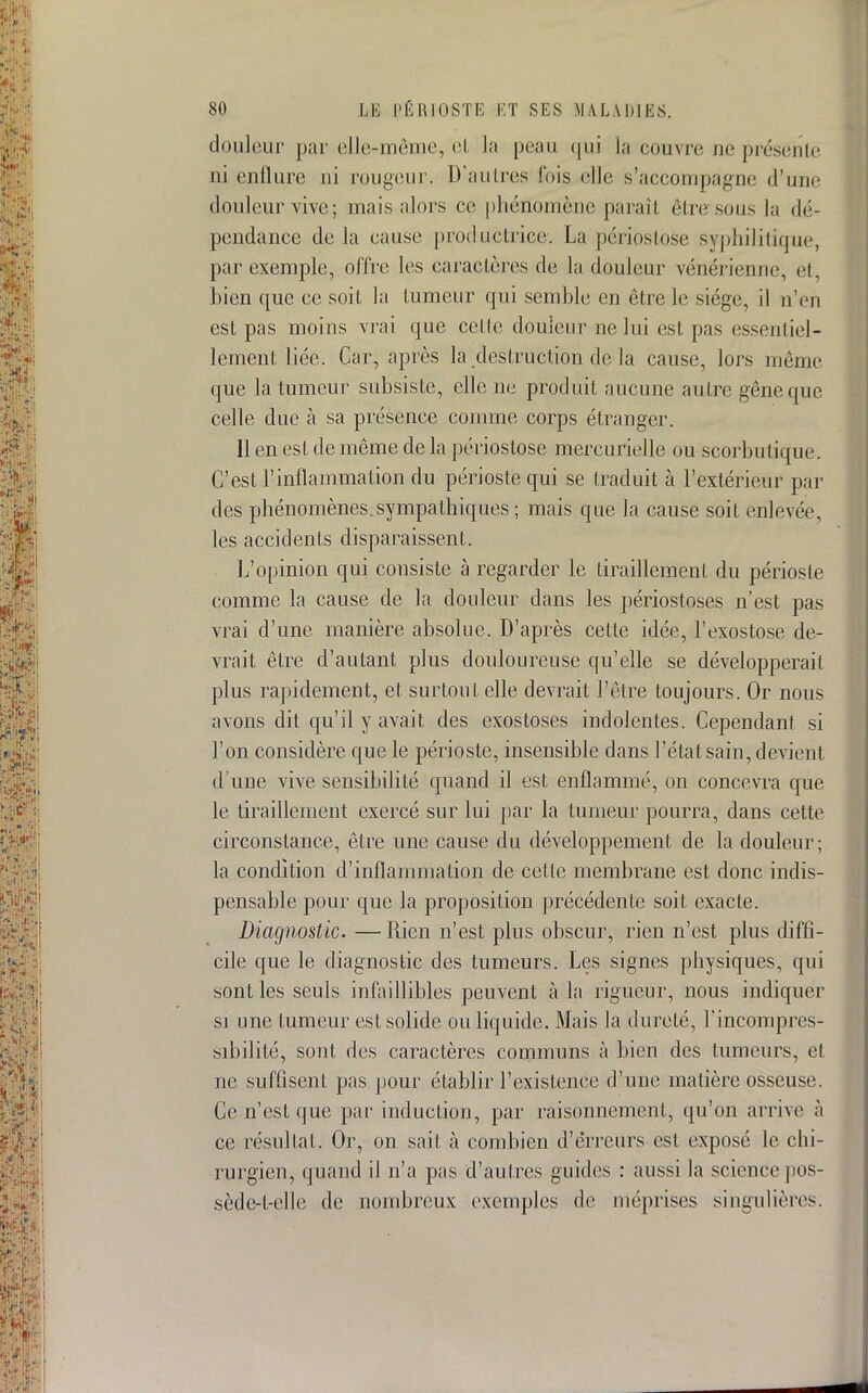 douleur par elle-même, el la peau qui la couvre ne présente ni enflure ni rougeur. D'autres l'ois elle s'accompagne d'une douleur vive; mais alors ce phénomène parait être sous la dé- pendance de la cause productrice. La périostose syphilitique, par exemple, offre les caractères de la douleur vénérienne, et, bien que ce soit la tumeur qui semble en être le siège, il n'en est pas moins vrai que celle douleur ne lui est pas essentiel- lement liée. Car, après la destruction de la cause, lors même que la tumeur subsiste, elle ne produit aucune autre gêne que celle due à sa présence connue corps étranger. Il en est de même de la périostose mercurielle ou scorbutique. C'est l'inflammation du périoste qui se traduit à l'extérieur par des phénomènes, sympathiques ; mais que la cause soit enlevée, les accidents disparaissent. L'opinion qui consiste à regarder le tiraillement du périoste comme la cause de la douleur dans les périostoses n'est pas vrai d'une manière absolue. D'après cette idée, l'exostose de- vrait être d'autant plus douloureuse qu'elle se développerait plus rapidement, et surtou t elle devrait l'être toujours. Or nous avons dit qu'il y avait des exostoses indolentes. Cependan! si l'on considère que le périoste, insensible dans l'état sain, devient d'une vive sensibilité quand il est enflammé, on concevra que le tiraillement exercé sur lui par la tumeur pourra, dans cette circonstance, être une cause du développement de la douleur; la condition d'inflammation de cette membrane est donc indis- pensable pour que la proposition précédente soit exacte. Diagnostic. —Rien n'est plus obscur, rien n'est plus diffi- cile que le diagnostic des tumeurs. Les signes physiques, qui sont les seuls infaillibles peuvent à la rigueur, nous indiquer si une tumeur est solide ou liquide. Mais la dureté, l'incompres- sibilité, sont des caractères communs à bien des tumeurs, et ne suffisent pas pour établir l'existence d'une matière osseuse. Ce n'est que par induction, par raisonnement, qu'on arrive à ce résultat. Or, on sait à combien d'erreurs est exposé le chi- rurgien, quand il n'a pas d'autres guides : aussi la science pos- sède-t-elle de nombreux exemples de méprises singulières.