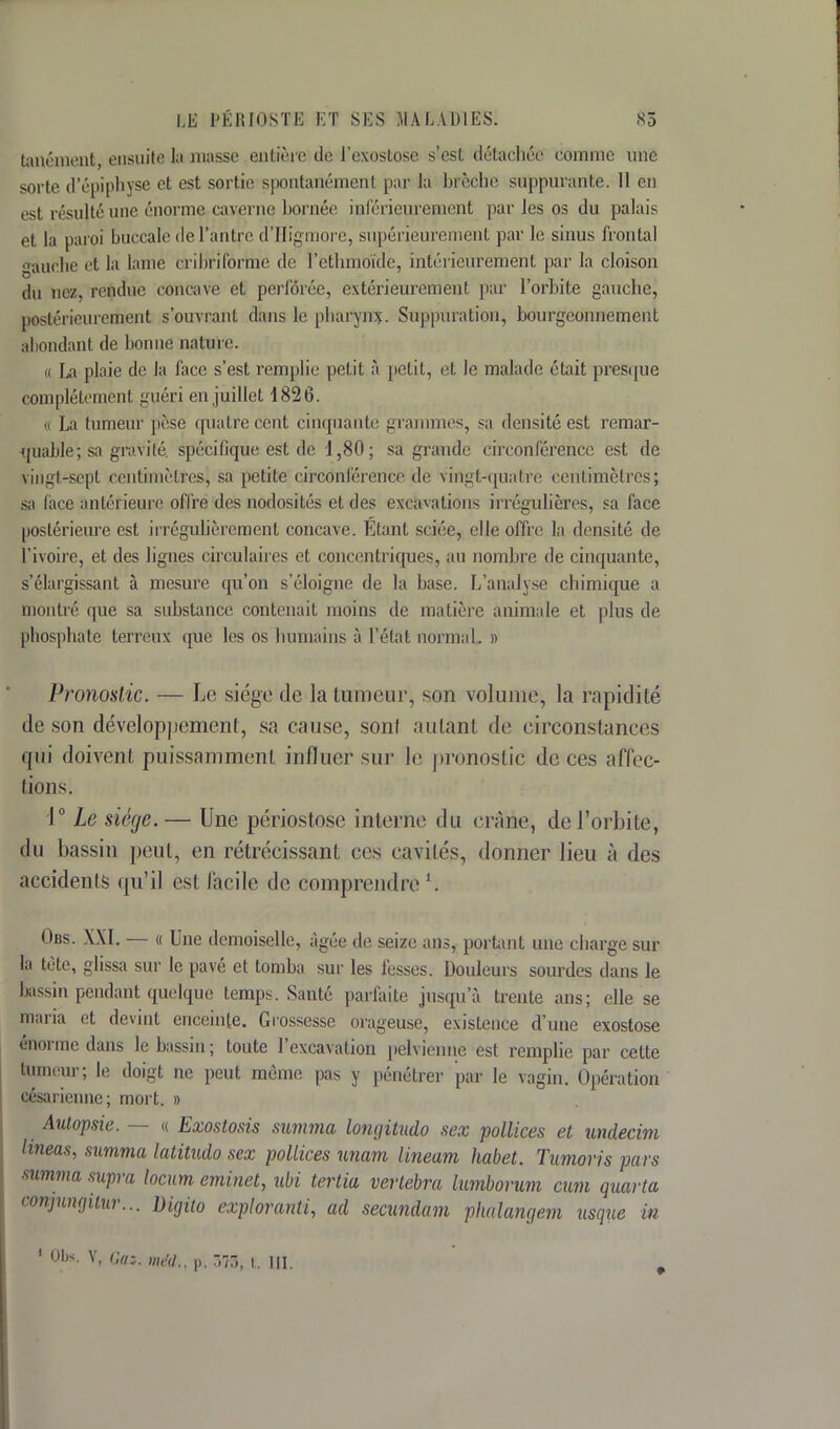 tanément, ensuite la masse entière de l'exostose s'est détachée comme une sorte d'épiphyse et est sortie spontanément par la brèche suppurante. Il en est résulté une énorme caverne bornée intérieurement par les os du palais et la paroi buccale de l'antre d'Higmore, supérieurement par le sinus frontal gauche et la lame cribrifôrme de Pethmoïde, intérieurement par la cloison du nez, rendue concave et perforée, extérieurement par l'orbite gauche, postérieurement s'ouvrant dans le pharynx. Suppuration, bourgeonnement abondant de bonne nature. « La plaie de la l'ace s'est remplie petit à petit, et le malade était presque complètement guéri en juillet 1826. « La tumeur pèse quatre cent cinquante grammes, sa densité est remar- quable; sa gravité, spécifique est de 1,80; sa grande circonférence est de vingt-sept centimètres, sa petite circonférence de vingt-quatre centimètres; sa lace antérieure offre des nodosités et des excavations irrégulières, sa face postérieure est irrégulièrement concave. Étant sciée, elle offre la densité de l'ivoire, et des lignes circulaires et concentriques, au nombre de cinquante, s'élargissant à mesure qu'on s'éloigne de la base. L'analyse chimique a montré que sa substance contenait moins de matière animale et plus de phosphate terreux que les os humains à l'état normal. » Pronostic. — Le siège de la tumeur, son volume, la rapidité de son développement, sa cause, sont autant de circonstances qui doivent puissamment influer sur le pronostic de ces affec- tions. 1° Le siège.— Une périostose interne du crâne, de l'orbite, du bassin peut, en rétrécissant ces cavilés, donner lieu à des accidents qu'il est facile de compreodre \ Obs. XXI. — « Une demoiselle, âgée de seize ans, portant une charge sur la tète, glissa sur le pavé et tomba sur les fesses. Douleurs sourdes dans le Dassin pendant quelque temps. Santé parfaite jusqu'à trente ans; elle se maria et devint enceinte. Grossesse orageuse, existence d'une exostose énorme dans le bassin; toute l'excavation pelvienne est remplie par cette tumeur; le doigt ne peut même pas y pénétrer par le vagin. Opération césarienne; mort. » Autopsie. — « Exostosis summa longitudo sex pollices et undecim lineas, summa latitudo sex pollices unam Uneam habet. Tumoris pars summa supra locum eminet, ubi tertia vertebra lumborum cum quarta conjunaiiur... Digito exploranti, ad secundam phalangem usque in