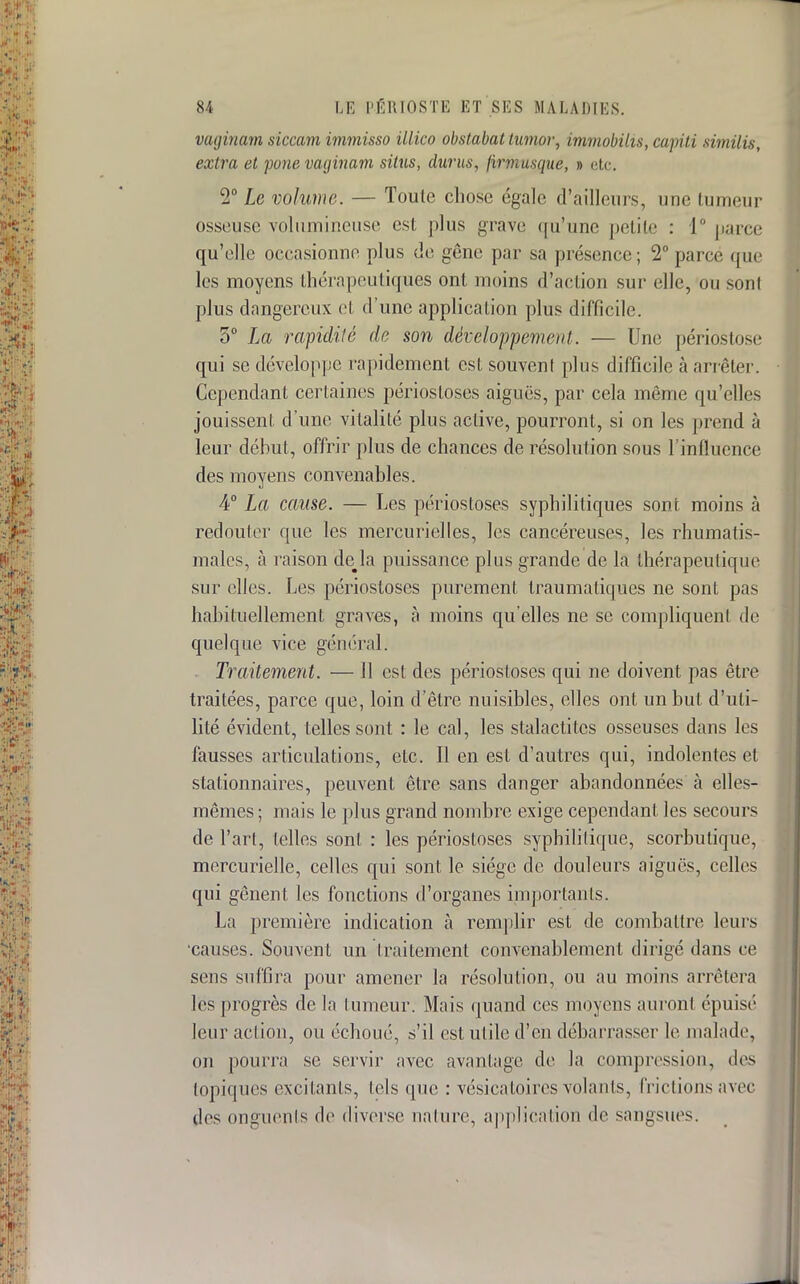 vaginam siccam immisso illico obstabat tumor, immobilis, capiti similis, extra et pone vatjinam situs, dur us, firmusque, » etc. 2° Le volume. — Toute chose égale d'ailleurs, une tumeur osseuse volumineuse est plus grave qu'une petite : 1° parce qu'elle occasionne plus de gène par sa présence; 2° parce que les moyens thérapeutiques ont moins d'action sur elle, ou sont plus dangereux et d'une application plus difficile. 5° La rapidité de son développement. — Une périostose qui se développe rapidement est souvent plus difficile à arrêter. Cependant certaines périosloses aiguës, par cela môme qu'elles jouissent d'une vitalité plus active, pourront, si on les prend à leur début, offrir plus de chances de résolution sous l'influence des moyens convenables. 4° La cause. — Les périostoses syphilitiques sont moins à redouter que les mercurielles, les cancéreuses, les rhumatis- males, à raison de#la puissance plus grande de la thérapeutique sur elles. Les périostoses purement traumaliques ne sont pas habituellement graves, à moins qu'elles ne se compliquent de quelque vice général. Traitement. — 11 est des périostoses qui ne doivent pas être traitées, parce que, loin d'être nuisibles, elles ont un but d'uti- lité évident, telles sont : le cal, les stalactites osseuses dans les fausses articulations, etc. Il en est d'autres qui, indolentes et stationnâmes, peuvent être sans danger abandonnées à elles- mêmes; mais le plus grand nombre exige cependant les secours de l'art, telles sont : les périostoses syphilitique, scorbutique, mercurielle, celles qui sont le siège de douleurs aiguës, celles qui gênent les fonctions d'organes importants. La première indication à remplir est de combattre leurs causes. Souvent un traitement convenablement dirigé dans ce sens suffira pour amener la résolution, ou au moins arrêtera les progrès de la tumeur. Mais quand ces moyens auront épuisé leur action, ou échoué, s'il est utile d'en débarrasser le malade, on pourra se servir avec avantage de la compression, des topiques excitants, tels que : vésicatoircs volants, frictions avec des onguents de diverse nature, application de sangsues.