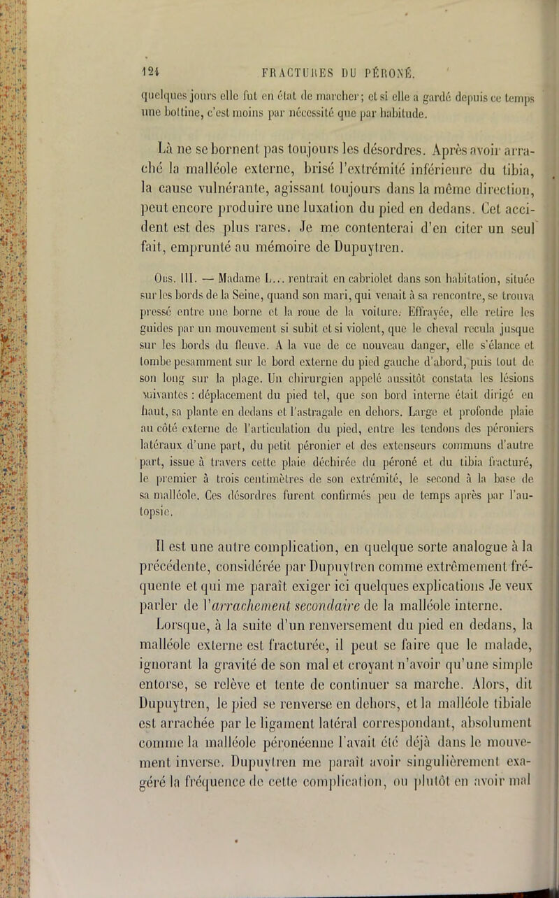 quelques jours elle fut en état de marcher; et si elle â gardé depuis ce temps une holtine, c'est moins par nécessité que par habitude. Là ne se bornent pas toujours les désordres. Après avoir arra- ché la malléole externe, brisé l'extrémité inférieure du tibia, la cause vulnérantc, agissant toujours dans la même direction, peut encore produire une luxation du pied en dedans. Cet acci- dent est des plus rares. Je me contenterai d'en citer un seul fait, emprunté au mémoire de Dupuytren. Ous. III. — Madame L... rentrait en cabriolet dans son habitation, située sur les bords de la Seine, quand son mari, qui venait à sa rencontre, se trouva pressé entre une borne et la roue de la voiture.- Effrayée, elle relire les guides par un mouvement si subit et si violent, que le cheval recula jusque sur les bords du fleuve. A la vue de ce nouveau danger, elle s'élance et tombe pesamment sur le bord externe du pied gauche d'abord, puis loul de son long sur la plage. Un chirurgien appelé aussitôt constata les lésions Vuivantés : déplacement du pied tel, que son bord interne était dirigé en haut, sa plante en dedans et l'astragale en dehors. Large et profonde plaie au côté externe de l'articulation du pied, entre les tendons des péroniers latéraux d'une part, du petit péronier et des extenseurs communs d'autre part, issue à travers cette plaie déchirée du péroné et du tibia fracturé, le premier à trois centimètres de son extrémité, le second à la base de sa malléole. Ces désordres furent confirmés peu de temps après par l'au- topsie. Il est une autre complication, en quelque sorte analogue à la précédente, considérée par Dupuylren comme extrêmement fré- quente et qui me paraît exiger ici quelques explications Je veux parler de Varrachement secondaire de la malléole interne. Lorsque, à la suite d'un renversement du pied en dedans, la malléole externe est fracturée, il peut se faire que le malade, ignorant la gravité de son mal et croyant n'avoir qu'une simple entorse, se relève et tente de continuer sa marche. Alors, dit Dupuytren, le pied se renverse en dehors, et la malléole tibiale est arrachée par le ligament latéral correspondant, absolument comme la malléole péronéenne l'avait été déjà dans le monu - ment inverse. Dupuylren me paraît avoir singulièrement exa- géré la fréquence de cette complication, ou plutôt en avoir mal