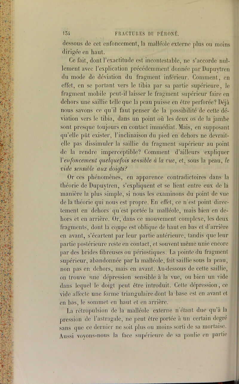 dessous do cet enfoncement, la malléole externe plus ou moins dirigée en haut. Ce fàijt, dont l'exactitude est incontestable, ne s'accorde nul- lement avec l'explication précédemment donnée par Dupuytfen du mode de déviation du fragment inférieur. Comment, en effet, en se portant vers le tibia par sa partie supérieure, le fragment mobile peut-il laisser le fragment supérieur faire en dehors une saillie telle que la peau puisse en être perforée? Déjà nous savons ce qu'il faut penser de la possibilité de celte dé- viation vers le tibia, dans un point où les deux os de la jambe sont presque toujours en contact immédiat. Mais, en supposant qu'elle pût exister, l'inclinaison du pied en dehors ne devrail- elle pas dissimuler la saillie du fragment supérieur au point de la rendre imperceptible? Comment d'ailleurs expliquer Y'enfoncement quelquefois sensible à la vue, et, sous la peau, le vide sensible aux doigts? Or ces phénomènes, en apparence contradictoires dans la théorie de Dupuytren, s'expliquent et se lient entre eux de la manière la plus simple, si nous les examinons du point de vue de la théorie qui nous est propre. En effet, ce n'est point direc- tement en dehors qu'est portée la malléole, mais bien en de- hors et en arrière. Or, dans ce mouvement complexe, les deux fragments, dont la coupe est oblique de haut en bas el d'arrière en avant, s'écartent par leur partie antérieure, tandis que leur partie postérieure reste en contact, et souvent même unie encore par des brides fibreuses ou périostiques. La pointe du fragment supérieur, abandonnée par l'a malléole, fait saillie sous la peau, non pas en dehors, mais en avant. Au-dessous de celle saillie, on trouve une dépression sensible à la vue, ou bien un vide dans lequel le doigt peut être introduit. Celte dépression, ce vide affecté une forme triangulaire dont la base est en avant et en bas, le sommet en haut et en arrière. La rétropulsion de la malléole externe n'étant due qu'à la pression de l'astragale, ne peut être portée à Un certain degré sans que ce dernier ne soit plus ou moins sorti de sa mortaise. Aussi voyons-nous la face supérieure de sa poulie en partie