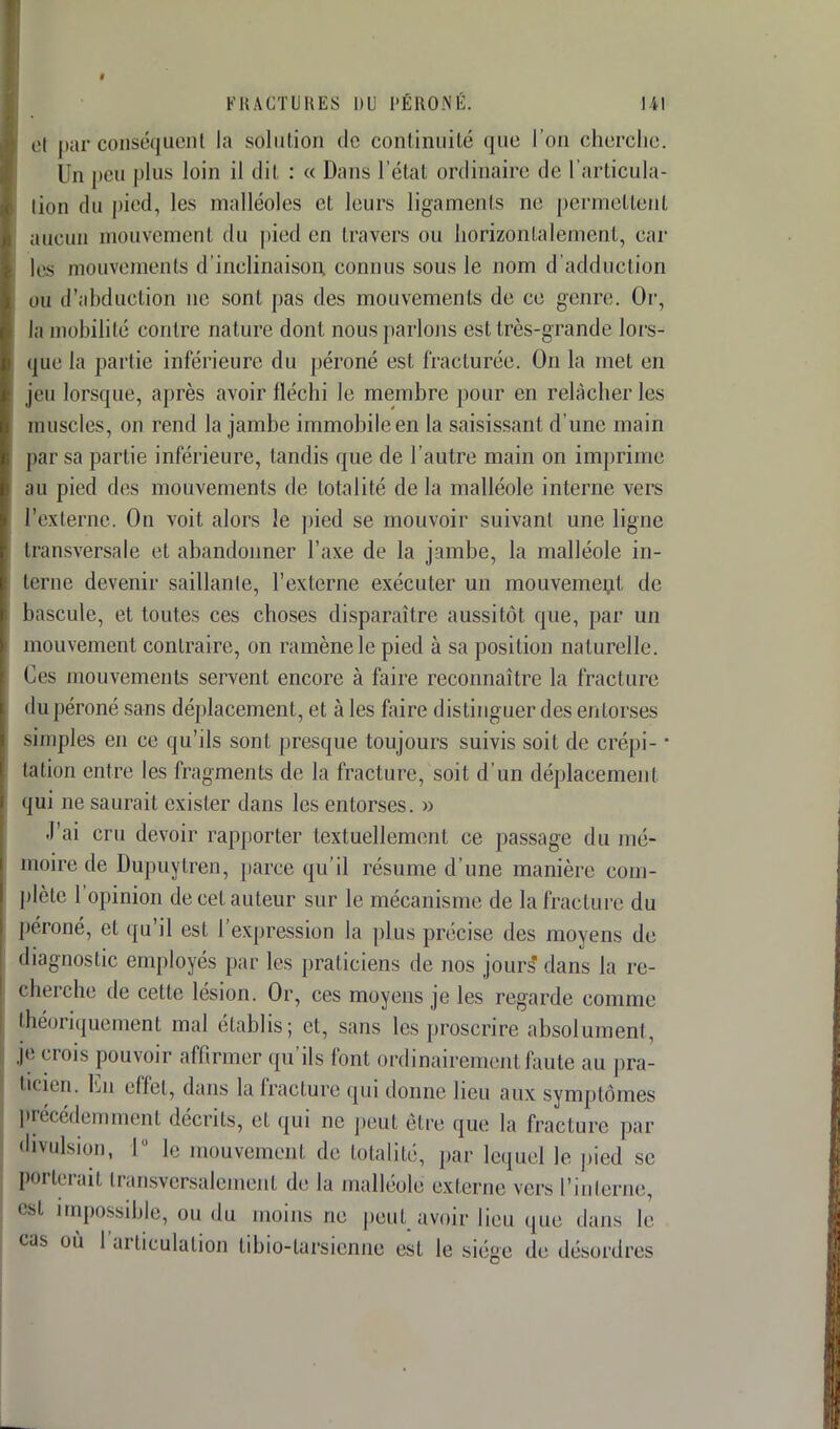 el par conséquent la solution de continuité que l'on cherche. I n peu plus loin il dit : « Dans l'état ordinaire de L'articula- tion du pied, les malléoles et leurs ligaments ne permettent aucun mouvement du pied en travers ou horizontalement, car les mouvements d'inclinaison, connus sous le nom d'adduction ou d'abduction ne sont pas des mouvements de ce genre. Or, la mobilité contre nature dont nous parlons est très-grande lors- que la partie inférieure du péroné est fracturée. On la met en jeu lorsque, après avoir fléchi le membre pour en relâcher Les muscles, on rend la jambe immobile en la saisissant d'une main par sa partie inférieure, tandis que de l'autre main on imprime au pied des mouvements de totalité delà malléole interne vers l'externe. On voit alors le pied se mouvoir suivant une ligne transversale et abandonner l'axe de la jambe, la malléole in- terne devenir saillante, l'externe exécuter un mouvement de bascule, et toutes ces choses disparaître aussitôt que, par un mouvement contraire, on ramène le pied à sa position naturelle. Ces mouvements servent encore à faire reconnaître la fracture du péroné sans déplacement, et à les faire distinguer des entorses simples en ce qu'ils sont presque toujours suivis soit de crépi- ■ tation entre les fragments de la fracture, soit d'un déplacement qui ne saurait exister dans les entorses. » J'ai cru devoir rapporter textuellement ce passage du mé- moire de Dupuytren, parce qu'il résume d'une manière com- plète l'opinion de cet auteur sur le mécanisme de la fracture du péroné, el qu'il est l'expression la plus précise des moyens de diagnostic employés par les praticiens de nos jours dans La re- cherche de cette lésion. Or, ces moyens je les regarde comme théoriquement mal établis; et, sans les proscrire absolument, je crois pouvoir affirmer qu'ils font ordinairement faute au pra- ticien. Eu effet, dans la fracture qui donne lieu aux symptômes précédemment décrits, et qui ne peut être que la fracture par divulsion, L° le mouvement de totalité, par Lequel le pied se porterai! transversalement de la malléole externe vers l'interne, 6Sl impossible, ou du moins ne peut, avoir lieu que dans le cas où l'articulation fcibio-tarsienne est le siège de désordres