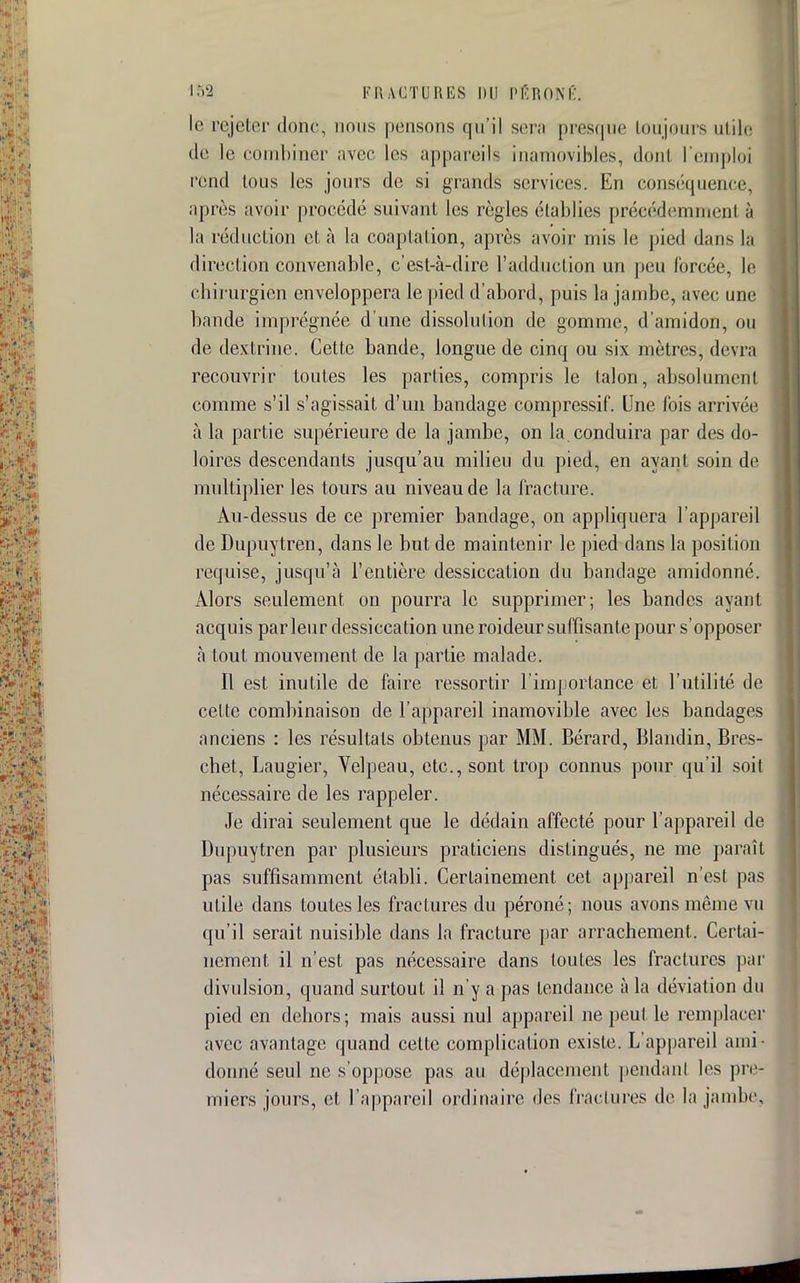 le rejeter donc, nous pensons qu'il sera presque toujours utile de le combiner avec les appareils inamovibles, dont l'emploi rend tous les jours de si grands services; En conséquence, après avoir procédé suivant les règles établies précédemment-à la réduction et à la coap talion, après avoir mis le pied dans la direction convenable, c'est-à-dire l'adduction un peu forcée, le chirurgien enveloppera le pied d'abord, puis la jambe, avec une bande imprégnée d'une dissolution de gomme, d'amidon, ou de dextriue. Cette bande, longue de cinq ou six mètres, devra recouvrir toutes les parties, compris le talon, absolument comme s'il s'agissait d'un bandage compressif. Une fois arrivée à la partie supérieure de la jambe, on la. conduira par des do- loires descendants jusqu'au milieu du pied, en ayant soin de multiplier les tours au niveau de la fracture. Au-dessus de ce premier bandage, on appliquera l'appareil de Dupuytren, dans le but de maintenir le pied dans la position requise, jusqu'à l'entière dessiccation du bandage amidonné. Alors seulement on pourra le supprimer; les bandes ayant acquis parleur dessiccation une roideur suffisante pour s'opposer à tout mouvement de la partie malade. Il est inutile de faire ressortir l'importance et l'utilité de cette combinaison de l'appareil inamovible avec les bandages anciens : les résultats obtenus par MM. Bérard, Blandin, Bres- chet, Laugier, Velpeau, etc., sont trop connus pour qu'il soit nécessaire de les rappeler. Je dirai seulement que le dédain affecté pour l'appareil de Dupuytren par plusieurs praticiens distingués, ne me paraît pas suffisamment établi. Certainement cet appareil n'est pas utile dans toutes les fractures du péroné; nous avons même vu qu'il serait nuisible dans la fracture par arrachement. Certai- nement il n'est pas nécessaire dans toutes les fractures par divulsion, quand surtout il n'y a pas tendance à la déviation du pied en dehors; mais aussi nul appareil ne peut le remplacer avec avantage quand cette complication existe. L'appareil ami- donné seul ne s'oppose pas au déplacement pendant les pre- miers jours, et l'appareil ordinaire des fractures de la jambe,