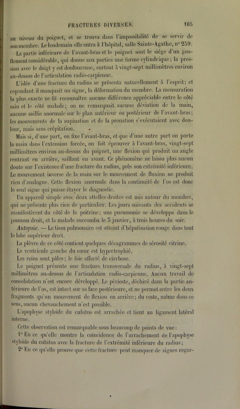 au niveau du poignet, et se trouva dans l'impossibilité de se servir de son membre. Le lendemain elle entra à l'hôpital, salle Sainte-Agathe, n°259. La partie inférieure de l'avant-bras et le poignet sont le siège d'un gon- (lemenl considérable, qui donne aux parties une forme cylindrique ; la pres- sion avec le doigt y est douloureuse, surtout à vingt-sept millimètres environ au-dessus de l'articulation radio-carpienne. L'idée d'une fracture du radius se, présenta naturellement à l'esprit: et cepsndanl il manquai! an signe, la déformation du membre. La mensuration la plus exacte ne lit reconnaître aucune différence appréciable entre le côté sain et le côté malade; on ne remarquait aucune déviation de la main, aiinine saillie anormale sur le plan antérieur ou postérieur de l'avant-bras; les mouvements de la supination et de la pronation s'exécutaient avec dou- leur, mais sans crépitation. Mais si, d'une part, on fixe l'avant-bras, et que d'une autre part on porte la main dans l'extension forcée, on fait éprouver à l'avant-bras, vingt-sept millimètres environ au-dessus du poignet, une flexion qui produit un angle rentrant en arrière, saillant en avant. Ce phénomène ne laissa plus aucun doute sur l'existence d'une fracture du radius, près son extrémité inférieure. Le mouvement inverse de la main sur le mouvement de fluxion ne produit rien d'analogue. Cette flexion anormale dans la continuité de l'os est donc le seul signe qui puisse étayer le diagnostic. Un appareil simple avec deux attelles droites est mis autour du membre, qui ne présente plus rien de particulier. Les jours suivants des accidents se manifestèrent du côté de la poitrine; une pneumonie se développa dans le poumon droit, et la malade succomba le 5 janvier, à trois heures du soir. Autopsie. — Le tissu pulmonaire est atteint d'hépatisation rouge dans tout le lobe supérieur droit. La plèvre de ce côté contient quelques décagrammes de sérosité citrine. Le ventricule gauche du cœur est hypertrophié. Les reins sont pâles; le foie affecté de cirrhose. Le poignet présente une fracture transversale du radius, à vingt-sept millimètres au-dessus de l'articulation radio-carpienne. Aucun travail de consolidation n'est encore développé. Le périoste, déchiré dans la partie an- térieure de l'os, est intact sur sa face postérieure, et ne permet entre les deux fragments qu'un mouvement de flexion en arrière; du reste, même dans ce sens, aucun chevauchement n'est possible. L'apophyse styloïde du cubitus est arrachée et tient au ligament latéral interne. Cette observation esl remarquable sous beaucoup de points de vue: l°En ce qu'elle montre la coïncidence de l'arrachement de l'apophyse styloïde du cubitus avec la fracture de l'extrémité inférieure du radius; 2 En ce qu'elle prouve que cette fracture peu! manquer de signes regar-