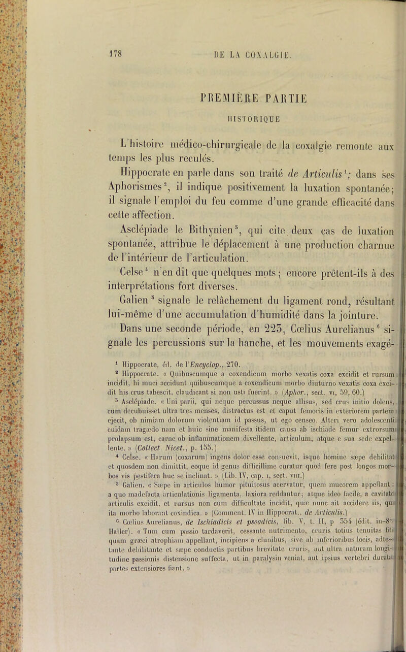 PREMIÈRE PARTIE HISTORIQUE L'histoire médico-chirurgicale de la coxalgie remonte aux temps les plus recules. Hippocrate en parle dans son traité de Articulis1; dans seJ Aphorismes2, il indique positivement la luxation spontanée; il signale l'emploi du feu comme d'une grande efficacité dans cette affection. Asclépiade le Bilhynien3, qui cite, deux cas de luxation spontanée, attribue le déplacement à une production charnue de l'intérieur de l'articulation. Celse* n'en dit que quelques mots ; encore prêtent-ils à des interprétations fort diverses. Galien 5 signale le relâchement, du ligament rond, résultant lui-même d'une accumulation d'humidité dans la jointure. Dans une seconde période, en 225, Cœlius Aurelianus6 si- gnale les percussions sur la hanche, et les mouvements exagé- 1 Hippocrate, éd. de VEnqjclop., 270. * Hippocrate. « Quibuscumque a coxendicum morbo vexatis coxa excidit et rursumi incidit, hi muci necidunt quibuscumque a coxendicum morbo diuturno vexatis coxa exci-- dit lus crus tabescit, claudicant si non usti fuerinl. » (Aphor., secl. vi, 59, GO.) 3 Asclépiade. « Uni parii, qui neque percussus neque allisus, sed crus inilio dolcns, cum decubuisset ultra très menses, distractus est cl caput femoris in cxleriorcm parles! ejecit, ob nimiam dolorum violentiam id passus, ut ego censeo. Altcri vero adolescent cuidam tràgœdo nain et huic sine manifesta itidem causa ab ischiade fémur exlrorsumi prolapsum est, carne ob inflanimationem divellenle, arliculum, alque e sua sede expel- lente. » (Collect Nicet., p. 155.) * Celse. « Harum (coxarum) ingens dolor esse consùevit, isque hominc sœpe débilitât et quosdem non dimiltit, eoque id genus diflicillime curalur quod fere post longos mor-j bos vis pestifera hue se inclinât. » (Lib. IV, cap. i, sect. vm.) 3 Galien. « Siepc in articùlos bumor pituilosus acervaltir, queni mucorem appellanl: a quo madefacta urticulatLonis ligamenla. laxiora reddantur: alque ideb facile, a cavilatc articulis excidit. et rursus non cum difficultate incidit, qu:c nunc ait accidere iis, qu\i ila morbo laborant coxindica. » (Comment. IV in Hippocrat., de Articulis.) 0 Cœlius Aurelianus, de Isehiadicis et psoadicis, lib. V, t. II, p 551 (édit. in-8? Haller). « Tum cum passio lardaverit, cessanlc nutrimento, cruris lotius Icnuilas Qti quam graici alrophiam appellanl, incipiens a clunibus, sive ab inferioribus loris, ailles- tante débilitante et siepe conduclis partibus brevitate cruris, aut ultra naturani lougi- tudine passionis disténsione suffecta, ul in paralysin venial, aut ipsius vertebri dura parles cxlensiores liant, i,