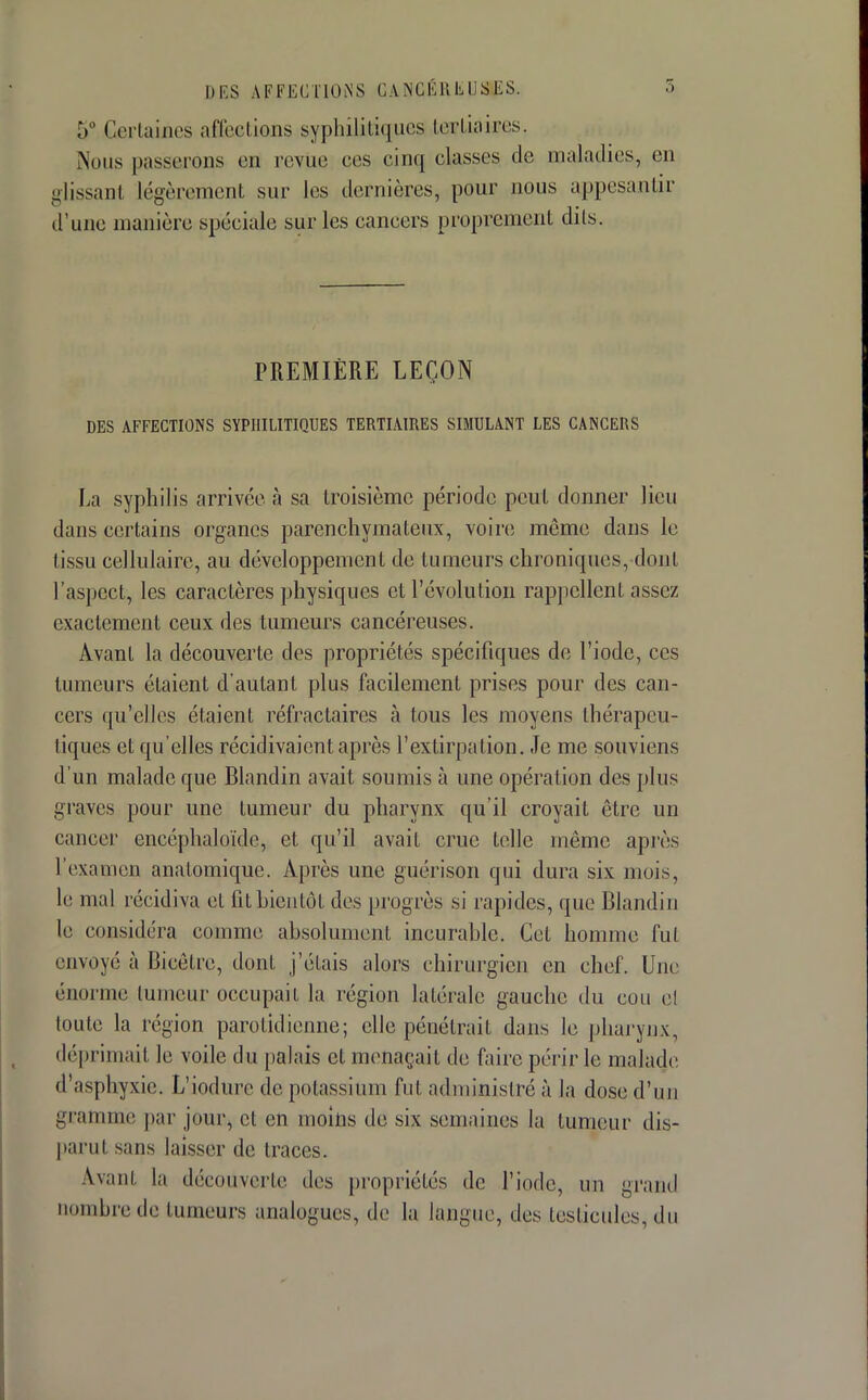 ,v Certaines affections syphilitiques tertiaires, Nous passerons en revue, ces cinq classes de maladies, en glissanl légèrement sur les dernières, pour nous appesantir d'une manière spéciale sur les cancers proprement dits. PREMIÈRE LEÇON DES AFFECTIONS SYPHILITIQUES TERTIAIRES SIMULANT LES CANCERS La syphilis arrivée à sa troisième période peut donner lieu dans certains organes parenchymateux, voire môme dans le tissu cellulaire, au développement de tumeurs chroniques,-dont l'aspect, les caractères physiques et l'évolution rappellent assez exactement ceux des tumeurs cancéreuses. Avant la découverte des propriétés spécifiques de l'iode, ces tumeurs étaient d'autant plus facilement prises pour des can- cers qu'elles étaient réfractaires à tous les moyens thérapeu- tiques et qu'elles récidivaient après l'extirpation. Je me souviens d'un malade que Blandin avait soumis à une opération des plus graves pour une tumeur du pharynx qu'il croyait être un cancer encéphaloïde, et qu'il avait crue telle même après l'examen anatomique. Après une guérison qui dura six mois, le mal récidiva et fit bientôt des progrès si rapides, que Blandin le considéra comme absolument incurable. Cet homme fut envoyé à Bicètre, dont j'étais alors chirurgien en chef. Une énorme tumeur occupait la région latérale gauche du cou e! toute la région parotidienne; elle pénétrait dans le pharynx, déprimait le voile du palais et menaçait de faire périr le malade d'asphyxie. L'iodurc de potassium fut administré à la dose d'un gramme par jour, cl en moins de six semaines la tumeur dis- paru! sans laisser de Iraces. \\anl la découverte des propriétés de l'iode, un grand nombre de tumeurs analogues, de la langue, des testicules, du