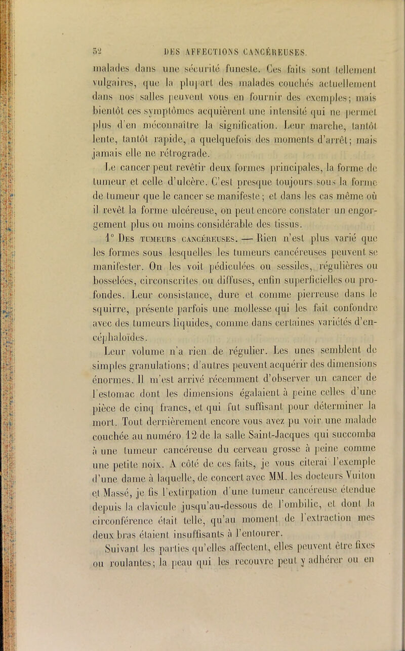 malades dans une sécurité funeste. Ces faits sont tellement vulgaires, que la plupart des malades couchés actuellement dans nos salles jieuvenl vous eu fournir des exemples; mais bien Lot ces symptômes acquièrent une intensité qui ne permet plus d'en méconnaître la signification. Leur marche, tantôt lente, tantôt rapide, a quelquefois des moments d'arrêt; mais jamais elle ne rétrograde. Le cancer peut revêtir deux formes principales, la forme de tumeur et celle d'ulcère. C'est presque toujours sous la forme de tumeur que le cancer se manifeste ; et dans les cas même où il revêt la forme ulcéreuse, on peut encore constater un engor- gement plus ou moins considérable des tissus. 1° Des tumeurs cancéreuses. — Rien n'est plus varié que les formes sous lesquelles les tumeurs cancéreuses peuvent se manifester. On les voit pédiculées ou sessiles, régulières ou bosselées, circonscrites ou diffuses, enfin superficielles ou pro- fondes. Leur consistance, dure et comme pierreuse dans le squirre, présente parfois une mollesse qui les fait confondre avec des tumeurs liquides, comme dans certaines variétés d'en- céphaloïdes. Leur volume n'a rien de régulier. Les unes semblent de simples granulations; d'autres peuvent acquérir des dimensions énormes. 11 m'est arrivé récemment d'observer un cancer de l'estomac dont les dimensions égalaient à peine celles d'une pièce de cinq francs, et qui fut suffisant pour déterminer la mort. Tout dernièrement encore vous avez pu voir une malade couchée au numéro 12 de la salle Saint-Jacques qui succomba à une tumeur cancéreuse du cerveau grosse à peine comme une petite noix. A côté de ces faits, je vous citerai l'exemple d'une dame à laquelle, de concert avec MM. les docteurs Vuiton cl Massé, je fis l'extirpation d une tumeur cancéreuse étendue depuis la clavicule jusqu'au-dessous de l'ombilic, et dont la circonférence .-lait telle, qu'au moment de l'extraction mes deux bras étaient insuffisants à l'entourer. Suivant les parties qu'elles affectent, elles peuvent être fixes ou roulantes; la peau qui les recouvre peut y adhérer ou en