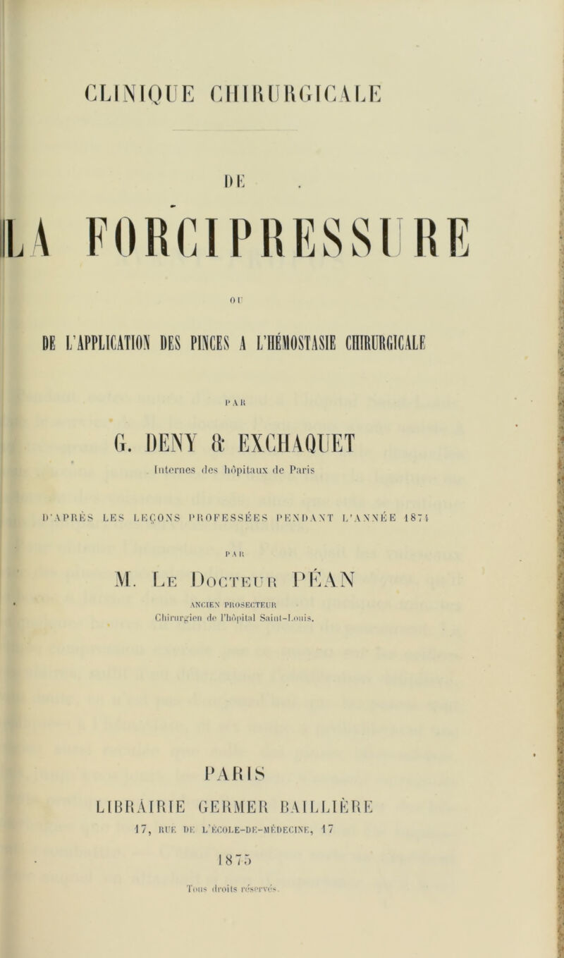 CLINIQUE CHIRURGICALE DE L’APPLICATION DES PINCES A L’HÉHOSTASIE CHIRURGICALE I- A li G. DENY a EXCHAQUET Internes des hôpitaux de Paris D'APRÈS LES LEÇONS PROFESSÉES PENDANT L’ANNÉE 1874 P A IS M. Le Docteur PLAN ANCIEN PHOSECTEUR Chirurgien do l’hôpital Saint—I.onis. PARIS LIBRAIRIE GERMER BAILLIÈRE 17, RUE T>I: L’ÉCOLE-DE-MÉDECINE, 17 18 75 Tous droits réservés.