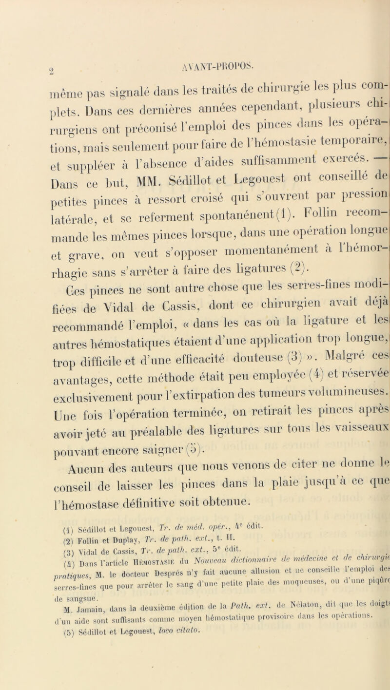 AVANT-PKOl'OS. même pas signalé dans les traités de chirurgie les plus com- plets. Dans ces dernières années cependant, plusieurs chi- rurgiens ont préconisé l’emploi des pinces dans les opéra- tions, mais seulement pour faire de l’hémostasie temporaire, et suppléer à l’absence d’aides suffisamment exercés. — Dans ce but, MM. Sédillot et Legouest ont conseillé de petites pinces à ressort croisé qui s’ouvrent par pression latérale, et se referment spontanénent( 1 ). Folhn recom- mande les mêmes pinces lorsque, dans une operation longue et grave, on veut s’opposer momentanément à l’hémor- rhagie sans s’arrêter à faire des ligatuies (-)• Ges pinces ne sont autre chose que les serres-fines modi- fiées de Vidal de Cassis, dont ce chirurgien avait déjà recommandé l’emploi, « dans les cas ou la ligature et lesl autres hémostatiques étaient d’une application trop longue,I trop difficile et d’une efficacité douteuse (3) ». Malgré ces avantages, cette méthode était peu employée (4) et reservée exclusivement pour l’extirpation des tumeurs volumineuses. Une fois l’opération terminée, on retirait les pinces après avoir jeté au préalable des ligatures sur tous les vaisseaux pouvant encore saigner (ô). Aucun des auteurs que nous venons de citer ne donne le conseil de laisser les pinces dans la plaie jusqu a ce que l’hémostase définitive soit obtenue. (1) Sédillot et Legouest, Tr. de mcd. opér., h1' édit. (2) Follin et Duplay, Tr. de pat h. ext., t. II. (3) Vidal de Cassis, Tr. de pat h. ext., 51' edit. (U) Dans l’article Hémostasie du Nouveau dictionnaire de médecine et de chirurgie pratiques M. le docteur Després n’y fait aucune allusion et ne conseille l’emploi des serres-fines que pour arrêter le sang d’une petite plaie des muqueuses, ou d une piqûre U. .h,main, dans la deuxième édition de la Palh. ext. de Maton, dit que les doigts d'un aide sont suffisants comme moyen hémostatique provisoire dans les operations. (5) Sédillot et Legouest, loco citato.