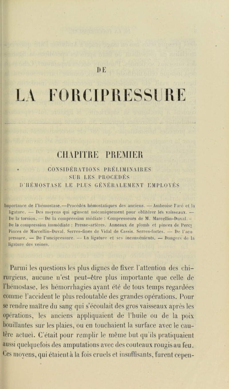 D E LA FORCIPRESSCRE CHAPITRE PREMIER • CONSIDÉRATIONS PRÉLIMINAIRES SUR LES PROCÉDÉS D’HÉMOSTASE LE PLUS GÉNÉRALEMENT EMPLOYÉS Importance de l’hémostase.—Procédés hémostatiques des anciens.—Ambroise Paré et la ligature. — Des moyens qui agissent mécaniquement pour oblitérer les vaisseaux. — De la torsion. — De la compression médiate : Compresseurs de M. Marcellin-Boval. - De la compression immédiate : Presse-artères. Anneaux de plomb et pinces de Percj Pinces de Marcellin-Duval. Serres-fines de Vidal de Cassis. Serres-l'ortes. — De l'acu- pressure. — De l’uncipressure. — La ligature et scs inconvénients. — Dangers de la ligature des veines. Parmi les questions les plus dignes de fixer, l’attention des chi- rurgiens, aucune n’est peut-être plus importante que celle de l’hémostase, les hémorrhagies ayant été de tous temps regardées comme l’accident le plus redoutable des grandes opérations. Pour se rendre maître du sang qui s’écoulait des gros vaisseaux après les opérations, les anciens appliquaient de l’huile ou de la poix bouillantes sur les plaies, ou en touchaient la surface avec le cau- tère actuel. C’était pour remplir le même but qu'ils pratiquaient aussi quelquefois des amputations avec des couteaux rougis au feu. Ces moyens, qui étaient à la fois cruels et insuffisants, furent cepen-