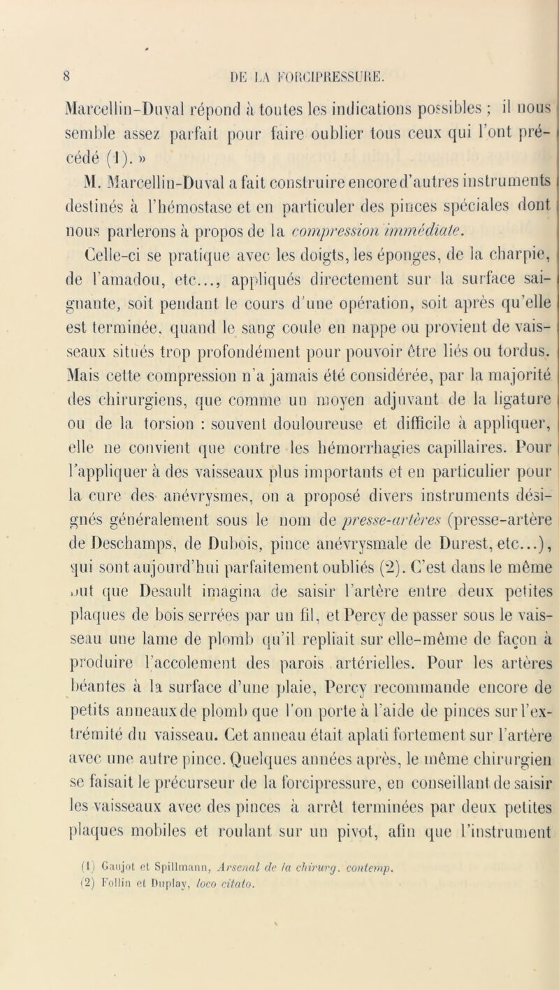 Marcellin-Duval répond à toutes les indications possibles ; il nous semble assez parfait pour faire oublier tous ceux qui l’ont pré- cédé (J). » M. Marcellin-Duval a fait construire encore d’autres instruments destinés à l’hémostase et en particuler des pinces spéciales dont nous parlerons à propos de la compression immédiate. Celle-ci se pratique avec les doigts, les éponges, de la charpie, de l’amadou, etc..., appliqués directement sur la surface sai- gnante, soit pendant le cours d’une opération, soit après qu’elle est terminée, quand le sang coule en nappe ou provient de vais- seaux situés trop profondément pour pouvoir être liés ou tordus. Mais cette compression n’a jamais été considérée, par la majorité des chirurgiens, que comme un moyen adjuvant de la ligature ou de la torsion : souvent douloureuse et difficile à appliquer, elle ne convient que contre les hémorrhagies capillaires. Pour rappliquer à des vaisseaux plus importants et en particulier pour la cure des anévrysmes, on a proposé divers instruments dési- gnés généralement sous le nom de presse-artères (presse-artère de Deschamps, de Dubois, pince anévrysmale de Durest, etc...), qui sont aujourd’hui parfaitement oubliés (2). C'est dans le même .mt que Desault imagina de saisir l’artère entre deux petites plaques de bois serrées par un fil, et Percy de passer sous le vais- seau une lame de plomb qu’il repliait sur elle-même de façon à produire l’accolement des parois artérielles. Pour les artères béantes à la surface d’une plaie, Percy recommande encore de petits anneaux de plomb que l’on porte à l’aide de pinces sur l’ex- trémité du vaisseau. Cet anneau était aplati fortement sur l’artère avec une autre pince. Quelques années après, le même chirurgien se faisait le précurseur de la forcipressure, en conseillant de saisir les vaisseaux avec des pinces à arrêt terminées par deux petites plaques mobiles et roulant sur un pivot, afin que l’instrument (1) Gaujot et Spillmann, Arsenal de la chirurg. contemp. (2) Follin et Dnplay, loco citato.