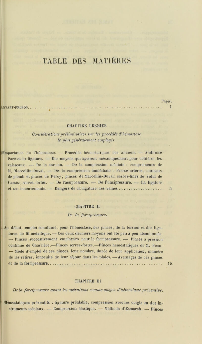 Avant-propos. Pages. 1 CHAPITRE PREMIER Considérations préliminaires sur les procédés d’hémostase le plus généralement employés. 'Importance de l’hémostase. — Procédés hémostatiques des anciens. — Ambroise Paré et la ligature. — Des moyens qui agissent mécaniquement pour oblitérer les vaisseaux. — De la torsion. — De la compression médiate : compresseurs de M. Marcellin-Duval. — De la compression immédiate : Presse-artères; anneaux de plomb et pinces de Percy ; pinces de Marcellin-Duval ; serres-fines de Vidal de Cassis; serres-fortes. — De l’acupressure. — De l’uncipressure. — La ligature et ses inconvénients. — Dangers de la ligature des veines 5 CHAPITRE II De la forcipressure. Au début, emploi simultané, pour l’hémostase, des pinces, de la torsion et des liga- tures de fil métallique.— Ces deux derniers moyens ont été peu à peu abandonnés. — Pinces successivement employées pour la forcipressure. — Pinces à pression continue de Charricre.—Pinces serres-lortes.—Pinces hémostatiques de M. Péan. — Mode d’emploi de ces pinces, leur nombre, durée de leur applicatiou, manière de les retirer, innocuité de leur séjour dans les plaies. —Avantages de ces pinces et de la forcipressure 15 CHAPITRE III De la forcipressure avant les opérations comme moyen d'hémostasie préventive. Hémostatiques préventifs : ligature préalable, compression avec les doigts ou des in- struments spéciaux. — Compression élastique. — Méthode d’Esmarch. — Pinces