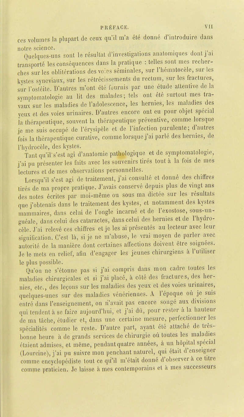 ces volumes la plupart de ceux qu'il m'a été donné d'introduire dans notre science. Quelques-uns sont le résultat d'investigations anatomiques dont j'ai transporté les conséquences dans la pratique : telles sont mes recher- ches sur les oblitérations des voies séminales, sur l'héinatocèle, sur les kystes synoviaux, sur les rétrécissements du rectum, sur les fractures, sur l'osléilc. D'autres m'ont été fournis par une étude attentive de la symplomatologie au lit des malades; tels ont été surtout mes tra- vaux sur les maladies de l'adolescence, les hernies, les maladies des yeux et des voies urinaires. D'autres encore ont eu pour objet spécial la thérapeutique, souvent la thérapeutique préventive, comme lorsque je me suis occupé de l'érysipèle et de l'infection purulente; d'autres fois la thérapeutique cnrative, comme lorsque j'ai parlé des hernies, de l'hydrocèle, des kystes. Tant qu'il-s'est agi d'analomie pathologique et de symplomatologie, j'ai pu présenter les faits avec les souvenirs tirés tout à la fois de mes lectures et de mes observations personnelles. Lorsqu'il s'est agi de traitement, j'ai consulté et donné des chiffres tirés de ma propre pratique. J'avais conservé depuis plus de vingt ans des notes écrites par moi-même ou sous ma dictée sur les résultats que j'obtenais dans le traitement des kystes, et notamment des kystes mammaires, dans celui de l'ongle incarné et de l'exostose, sous-un- gnéale, dans celui des cataractes, dans celui des hernies et de l'hydro- cèle. J'ai relevé ces chiffres et je les ai présentés au lecteur avec leur signification. C'est là, si je ne m'abuse, le vrai moyen de parler avec autorité de la manière dont certaines affections doivent être soignées. Je le mets en relief, afin d'engager les jeunes chirurgiens à l'uliliser le plus possible. Qu'on ne s'étonne pas si j'ai compris dans mon cadre toutes les maladies chirurgicales et si j'ai placé, à côté des fractures, des her- nies, etc., des leçons sur les maladies des yeux et des voies urinaires, quelques-unes sur des maladies vénériennes. A l'époque où je suis entré dans l'enseignement, on li'avait pas encore songé aux divisions qui tendent à se faire aujourd'hui, et j'ai dû, pour rester à la hauteur de ma tâche, étudier et, dans une certaine mesure, perfectionner les spécialités comme le reste. D'autre part, ayant été attaché de très- bonne heure à de grands services de chirurgie où toutes les maladies étaient admises, et même, pendantquatre années, à un hôpiUl spécial (Lourcine), j'ai pu suivre mon penchant naturel, qui était d'enseigner comme encyclopédiste tout ce qii'il m'était donné d'observer à ce titre comme praticien. Je laisse à mes contemporains et à mes successeurs