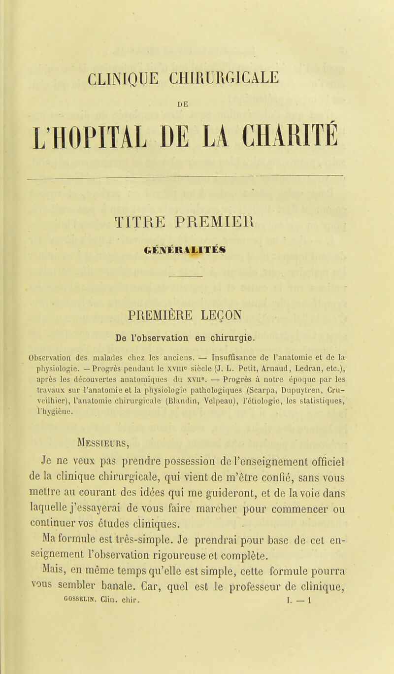 DE L'HOPITAL DE LA CHARITÉ TITRE PREMIER GÉIVÉRALITÉS PREMIÈRE LEÇON De l'observation en chirurgie. Observation des malades clicz les anciens. — Insuffisance de l'anatomic et de la physiologie. — Progrès pendant le xviii siècle (J. L. Petit, Arnaud, Ledran, etc.), après les découvertes anatomiiiues du XYii». — Progrès à notre époque par les travaux sur l'anatomic et la piiysiologic pathologiques (Scarpa, Dupuytren, Cru- voilhier), l'anatomic chirurgicale (Blandin, Velpeau), l'étiologie, les statistiques, l'hygiène. Messieurs, Je ne veux pas prendre possession de l'enseignement officiel de la clinique chirurgicale, qui vient de m'être confié, sans vous mettre au courant des idées qui me guideront, et de la voie dans laquelle j'essayerai de vous faire marcher pour commencer ou continuer vos éludes cliniques. Ma formule est très-simple. Je prendrai pour base de cet en- seignement l'observation rigoureuse et complète. Mais, en même temps qu'elle est simple, cette formule pourra vous sembler banale. Car, quel est le professeur de clinique,