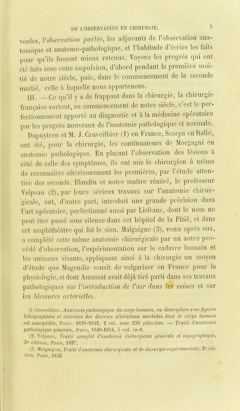 voulez, Vobservalion parlée, les adjuvants de l'observation ana- lomique et anatomo-pathologique, et l'habitude d'écrire les faits pour qu'ils fussent mieux retenus. Voyons les progrès qui ont été faits sous cette impulsion, d'abord pendant la première moi- tié de notre siècle, puis, dans le commencement de la seconde moitié, celle à laquelle nous appartenons. ni. _ Ce qu'il y a de frappant dans la chirurgie, la chirurgie française surtout, au commencement de notre siècle, c'est le per- fectionnement apporté au diagnostic et à la médecine opératoire par les progrès nouveaux de l'anatomie pathologique et normale. Dupuytren et M. J. Cruveilhier (1) en France, Scarpa en Italie, ont été, pour la chirurgie, les continuateurs de Morgagni en anatomie pathologique. En plaçant l'observation des lésions à €Ôté de celle des symptômes, ils ont mis le chirurgien k même de reconnaître ultérieurement les premières, par l'étude atten- tive des seconds. Blandin et noire maître vénéré, le professeur Velpeau (5), par leurs sérieux travaux sur l'anatomie chirur- gicale, ont, d'autre part, introduit une grande précision dans l'art opératoire, perfectionné aussi par Lisfranc, dont le nom ne peut être passé sous silence dans cet hôpital de la Pitié, et dans cet amphithéâtre qui fut le sien. Malgaigne (3), venu après eux, a complété cette même anatomie chirurgicale par un autre pro- cédé d'observation, l'expérimentation sur le cadavre humain et les animaux vivants, appliquant ainsi à la chirurgie un moyen d'étude que Magendie venait de vulgariser en France pour la physiologie, et dont Amussat avait déjà tiré parti dans ses travaux pathologiques sur Vînirocluction de Vair dans les veines et sur les blessures artérielles. (1) Cnivcilhici-, Anatomie pathologique, du corps humain, ou description aoec fiijures lilhoçjraphiées et coloriées des diverses altérations morbides dont Le corps humain est susceptible, P:iris, 18:30-1SI2, 2 vol. avec 230 plànehes. — Traité d'analomie palholoijlque générale, Paris, 1849-1861, 5 vol. in-8. (2) Vclpcaii, Traité complet d'anatomie chirurgicale générale et lopofjraphique, 3» édition, Paris, 1837. (3) Malgai^'iie, Traité d'analomie chirurgicale et de chirurgie expérimentale, 2c(!(li- tion, Paris, 1859.