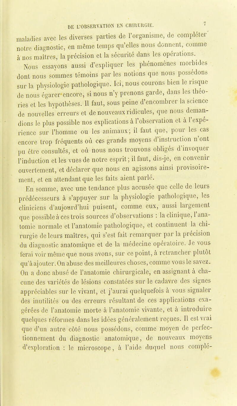 maladies avec les diverses parties de l'organisme, de compléter' notre diagnostic, en même temps qu'elles nous donnent, comme à nos raaUres, la précision et la sécurité dans les opérations. Nous essayons aussi d'expliquer les phénomènes morbides dont nous sommes témoins par les notions que nous possédons sur la physiologie pathologique. Ici, nous courons bien le risque de nous égarer-encore, si nous n'y prenons garde, dans les théo- ries et les hypothèses. Il faut, sous peine d'encombrer la science de nouvelles erreurs et de nouveaux ridicules, que nous deman- dions le plus possible nos expHcations à l'observation et à l'expé- rience sur l'homme ou les animaux; il faut que, pour les cas encore trop fréquents où ces grands moyens d'instruction n'ont pu être consultés, et où nous nous trouvons obligés d'invoquer l'induction et les vues de notre esprit; il faut, dis-je, en convenir ouvertement, et déclarer que nous en agissons ainsi provisoire- ment, et en attendant que les faits aient parlé. En somme, avec une tendance plus accusée que celle de leurs prédécesseurs à s'appuyer sur la physiologie pathologique, les cliniciens d'aujourd'hui puisent, comme eux, aussi largement que possible à ces trois sources d'observations : la clinique, l'ana- tomie normale et l'anatomie pathologique, et continuent la chi- rurgie de leurs maîtres, qui s'est fait remarquer par la précision du diagnostic anatomique et de la médecine opératoire. Je vous ferai voir même que nous avons, sur ce point, à retrancher plutôt qu'à ajouter. On abuse des meilleures choses, comme vous le savez. On a donc abusé de l'anatomie chirurgicale, en assignant à cha- cune des variétés de lésions constatées sur le cadavre des signes appréciables sur le vivant, et j'aurai quelquefois à vous signaler des inutilités ou des erreurs résultant de ces applications exa- gérées de l'anatomie morte à l'anatomie vivante, et à introduire quelques réformes dans les idées généralement reçues. Il est vrai que d'un autre côté nous possédons, comme moyen de perfec- tionnement du diagnostic anatomique, de nouveaux moyens d'exploration : le microscope, à l'aide duquel nous complé-