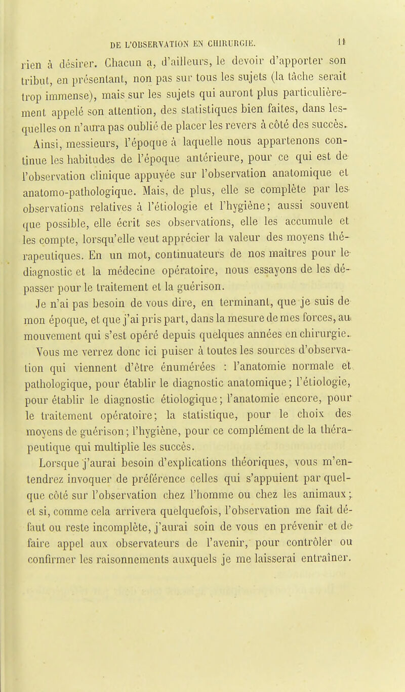 rien à désirer. Cliacun a, d'ailleurs, le devoir d'apporler son tribut, en présentant, non pas sur tous les sujets (la tâche serait trop immense), mais sur les sujets qui auront plus particulière- ment appelé son attention, des statistiques bien faites, dans les- quelles on n'aura pas oublié de placer les revers à côté des succès. Ainsi, messieurs, l'époque à laquelle nous appartenons con- tinue les habitudes de l'époque antérieure, pour ce qui est de l'observation clinique appuyée sur l'observation anatomique et anatomo-pathologique. Mais, de plus, elle se complète par les- observations relatives à l'étiologie et l'hygiène ; aussi souvent que possible, elle écrit ses observations, elle les accumule et les compte, lorsqu'elle veut apprécier la valeur des moyens thé- rapeutiques. En un mot, contmuateurs de nos maîtres pour le- diagnostic et la médecine opératoire, nous essayons de les dé- passer pour le traitement et la guérison. Je n'ai pas besoin de vous dire, en terminant, que je suis de mon époque, et que j'ai pris part, dans la mesure de mes forces, aa mouvement qui s'est opéré depuis quelques années en chirurgie^ Vous me verrez donc ici puiser à toutes les sources d'observa- tion qui viennent d'être énumérées : l'anatomie normale et pathologique, pour établir le diagnostic anatomique; l'étiologie, pour établir le diagnostic étiologique ; l'anatomie encore, pour le traitement opératoire; la statistique, pour le choix des moyens de guérison; l'hygiène, pour ce complément de la théra- peutique qui multiplie les succès. Lorsque j'aurai besoin d'explications théoriques, vous m'en- tendrez invoquer de préférence celles qui s'appuient par quel- que côté sur l'observation chez l'homme ou chez les animaux;, et si, comme cela arrivera quelquefois, l'observation me fait dé- faut ou reste incomplète, j'aurai soin de vous en prévenir et dé- faire appel aux observateurs de l'avenir, pour contrôler ou confirmer les raisonnements auxquels je me laisserai entraîner.