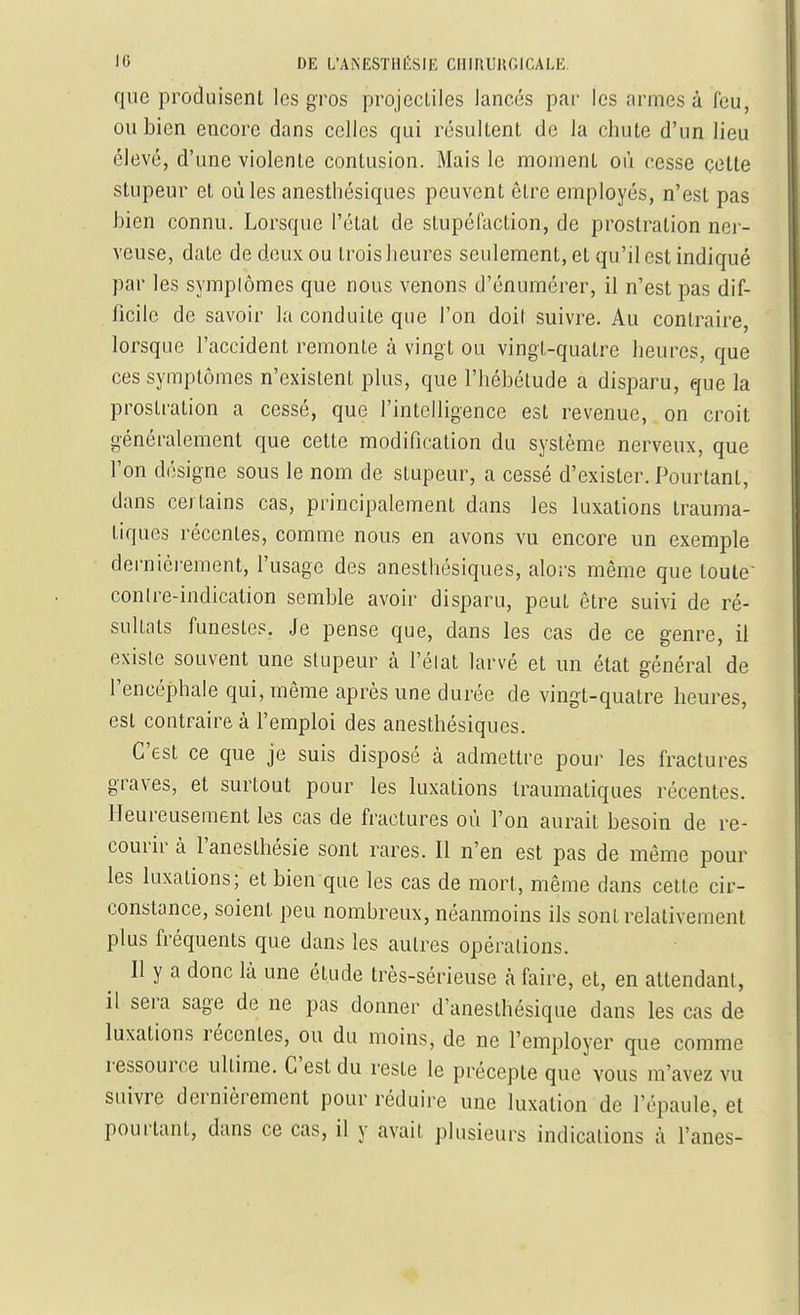 que produisent les gros projectiles lancés par les armes à feu, ou bien encore dans celles qui résultent de la chute d'un lieu élevé, d'une violente contusion. Mais le moment où cesse cette stupeur et où les anesthésiques peuvent être employés, n'est pas bien connu. Lorsque l'état de stupéfaction, de prostration ner- veuse, date de deux ou trois heures seulement, et qu'il est indiqué par les symplômes que nous venons d'énumérer, il n'est pas dif- ficile de savoir la conduite que l'on doit suivre. Au contraire, lorsque l'accident remonte à vingt ou vingt-quatre heures, que ces symptômes n'existent plus, que l'hébétude a disparu, que la prostration a cessé, que l'intelligence est revenue, on croit généralement que cette modification du système nerveux, que l'on désigne sous le nom de stupeur, a cessé d'exister. Pourtant, dans certains cas, principalement dans les luxations trauma- tiques récentes, comme nous en avons vu encore un exemple dernièrement, l'usage des anesthésiques, alors même que toute contre-indication semble avoir disparu, peut être suivi de ré- sultats funestes. Je pense que, dans les cas de ce genre, il existe souvent une stupeur à l'élat larvé et un état général de l'encéphale qui, même après une durée de vingt-quatre heures, est contraire à l'emploi des anesthésiques. C'est ce que je suis disposé à admettre pour les fractures graves, et surtout pour les luxations Iraumaliques récentes. Heureusement les cas de fractures où l'on aurait besoin de re- courir à l'anesthésie sont rares. Il n'en est pas de même pour les luxations; et bien que les cas de mort, même dans cette cir- constance, soient peu nombreux, néanmoins ils sont relativement plus fréquents que dans les autres opérations. Il y a donc là une étude très-sérieuse à faire, et, en attendant, il sera sage de ne pas donner d'anesthésique dans les cas de luxations récentes, ou du moins, de ne l'employer que comme ressource ultime. C'est du reste le précepte que vous m'avez vu suivre dernièrement pour réduire une luxation de l'épaule, et pourtant, dans ce cas, il y avait plusieurs indications à Fanes-