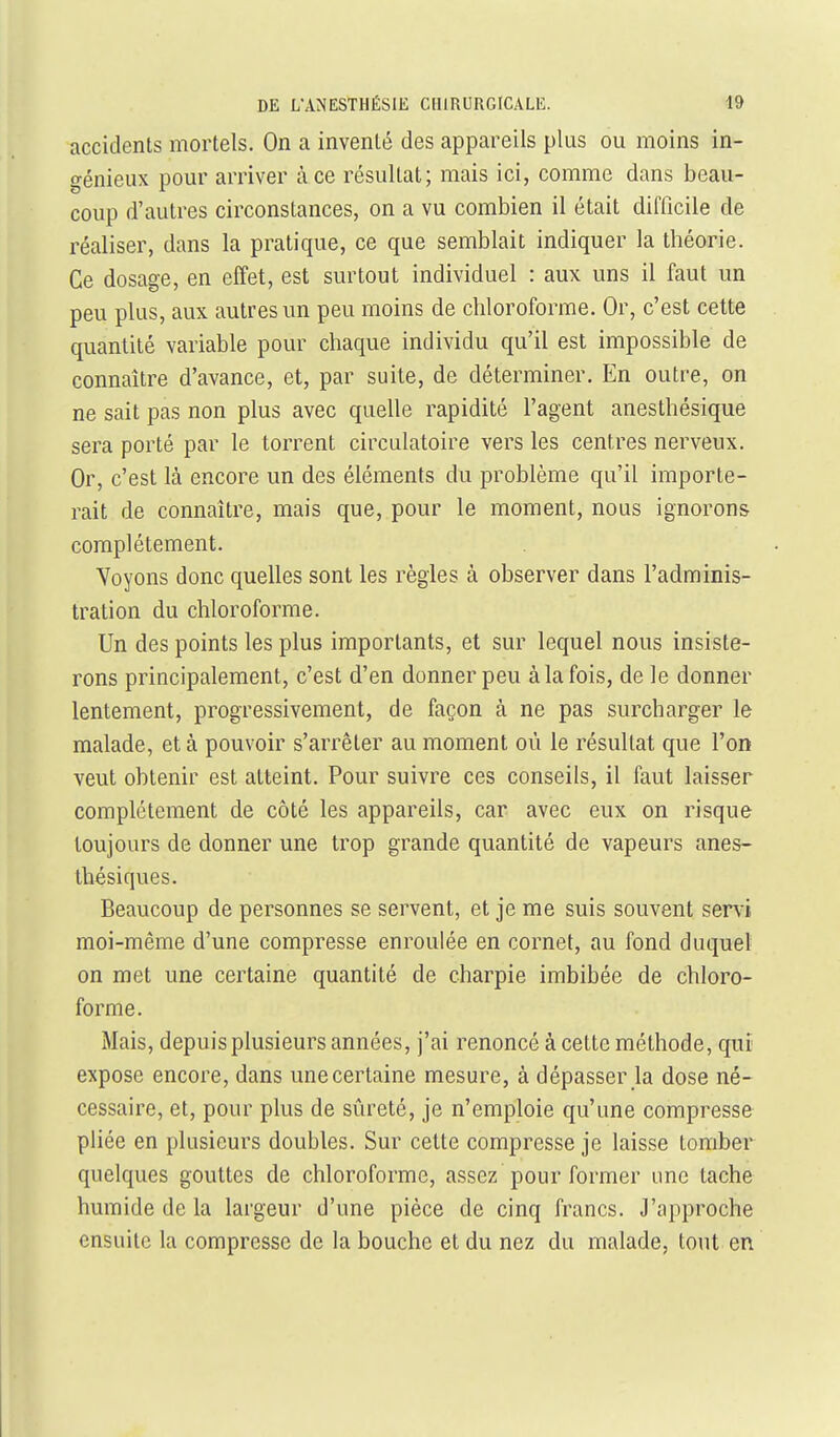 accidents mortels. On a inventé des appareils plus ou moins in- génieux pour arriver à ce résultat; mais ici, comme dans beau- coup d'autres circonstances, on a vu combien il était difficile de réaliser, dans la pratique, ce que semblait indiquer la théorie. Ce dosage, en effet, est surtout individuel : aux uns il faut un peu plus, aux autres un peu moins de chloroforme. Or, c'est cette quantité variable pour chaque individu qu'il est impossible de connaître d'avance, et, par suite, de déterminer. En outre, on ne sait pas non plus avec quelle rapidité l'agent anesthésique sera porté par le torrent circulatoire vers les centres nerveux. Or, c'est là encore un des éléments du problème qu'il importe- rait de connaître, mais que, pour le moment, nous ignorons complètement. Voyons donc quelles sont les règles à observer dans l'adminis- tration du chloroforme. Un des points les plus importants, et sur lequel nous insiste- rons principalement, c'est d'en donner peu à la fois, de le donner lentement, progressivement, de façon à ne pas surcharger le malade, et à pouvoir s'arrêter au moment où le résultat que l'on veut obtenir est atteint. Pour suivre ces conseils, il faut laisser complètement de côté les appareils, car avec eux on risque toujours de donner une trop grande quantité de vapeurs anes- thésiques. Beaucoup de personnes se servent, et je me suis souvent ser\i moi-même d'une compresse enroulée en cornet, au fond duquel on met une certaine quantité de charpie imbibée de chloro- forme. Mais, depuis plusieurs années, j'ai renoncé à cette méthode, qui expose encore, dans une certaine mesure, à dépasser la dose né- cessaire, et, pour plus de sûreté, je n'emploie qu'une compresse pliée en plusieurs doubles. Sur cette compresse je laisse tomber quelques gouttes de chloroforme, assez pour former une tache humide de la largeur d'une pièce de cinq francs. J'approche ensuite la compresse de la bouche et du nez du malade, tout en