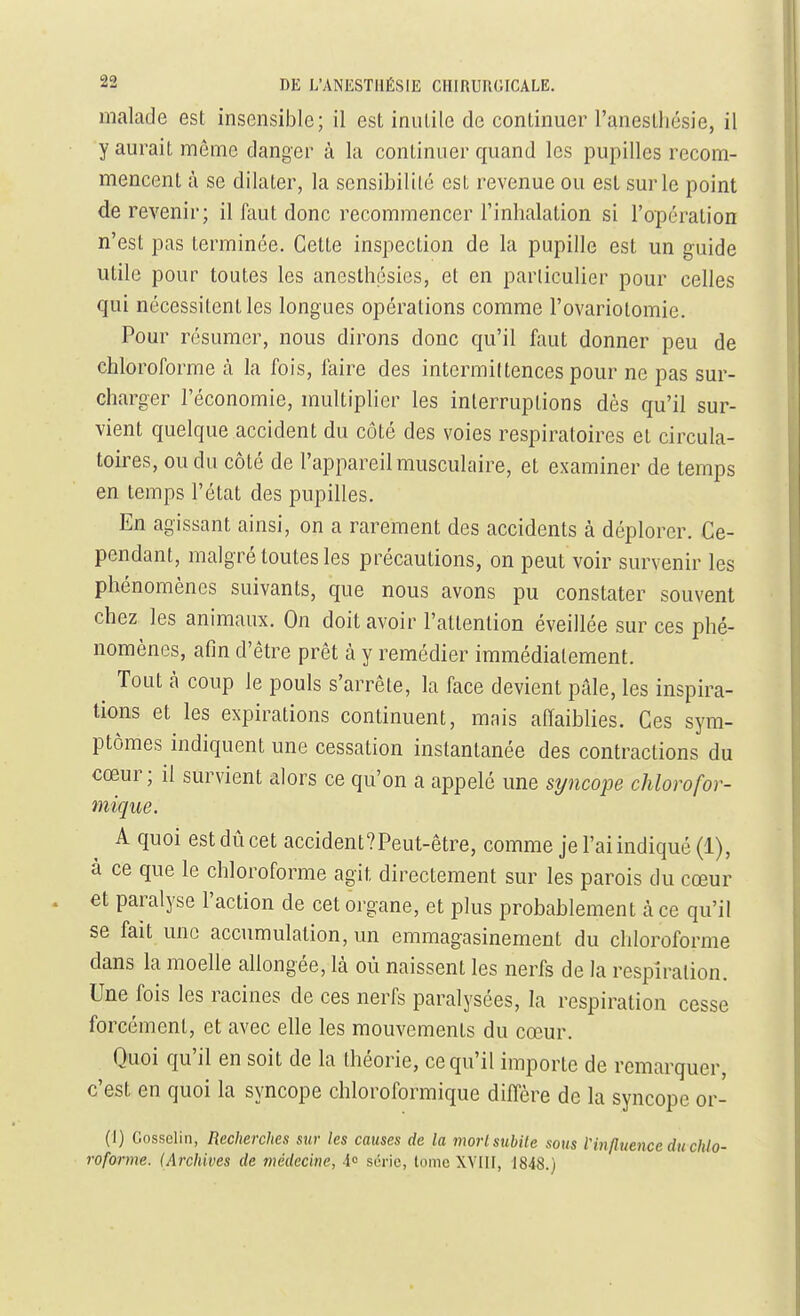 malade est insensible; il est inutile de continuer l'anestliésie, il y aurait même danger à la continuer quand les pupilles recom- mencent à se dilater, la sensibilité est revenue ou est sur le point de revenir; il faut donc recommencer l'inhalation si l'opération n'est pas terminée. Cette inspection de la pupille est un guide utile pour toutes les anesthésies, et en particulier pour celles qui nécessitent les longues opérations comme l'ovariotomie. Pour résumer, nous dirons donc qu'il faut donner peu de chloroforme à la fois, faire des intermittences pour ne pas sur- charger l'économie, multiplier les interruptions dès qu'il sur- vient quelque accident du côté des voies respiratoires et circula- toires, ou du côté de l'appareil musculaire, et examiner de temps en temps l'état des pupilles. En agissant ainsi, on a rarement des accidents à déplorer. Ce- pendant, malgré toutes les précautions, on peut voir survenir les phénomènes suivants, que nous avons pu constater souvent chez les animaux. On doit avoir l'attention éveillée sur ces phé- nomènes, afin d'être prêt à y remédier immédiatement. ^ Tout à coup le pouls s'arrête, la face devient pâle, les inspira- tions et les expirations continuent, mais aHaiblies. Ces sym- ptômes indiquent une cessation instantanée des contractions du cœur; il survient alors ce qu'on a appelé une stjncope chlorofor- mique. A quoi est dû cet accident?Peut-être, comme je l'ai indiqué (1), à ce que le chloroforme agit directement sur les parois du cœur et paralyse l'action de cet organe, et plus probahlement àce qu'il se fait une accumulation, un emmagasinement du chloroforme dans la moelle allongée, là où naissent les nerfs de la respiration. Une fois les racines de ces nerfs paralysées, la respiration cesse forcément, et avec elle les mouvements du cœur. Quoi qu'il en soit de la théorie, ce qu'il importe de remarquer, c'est en quoi la syncope chloroformique diffère de la syncope or- (1) Gossclin, Recherches sur les causes de la morlsubile sous V influence du chlo- roforme. (Archives de médecine, 4o S('ric, tome XYIII, J848.)