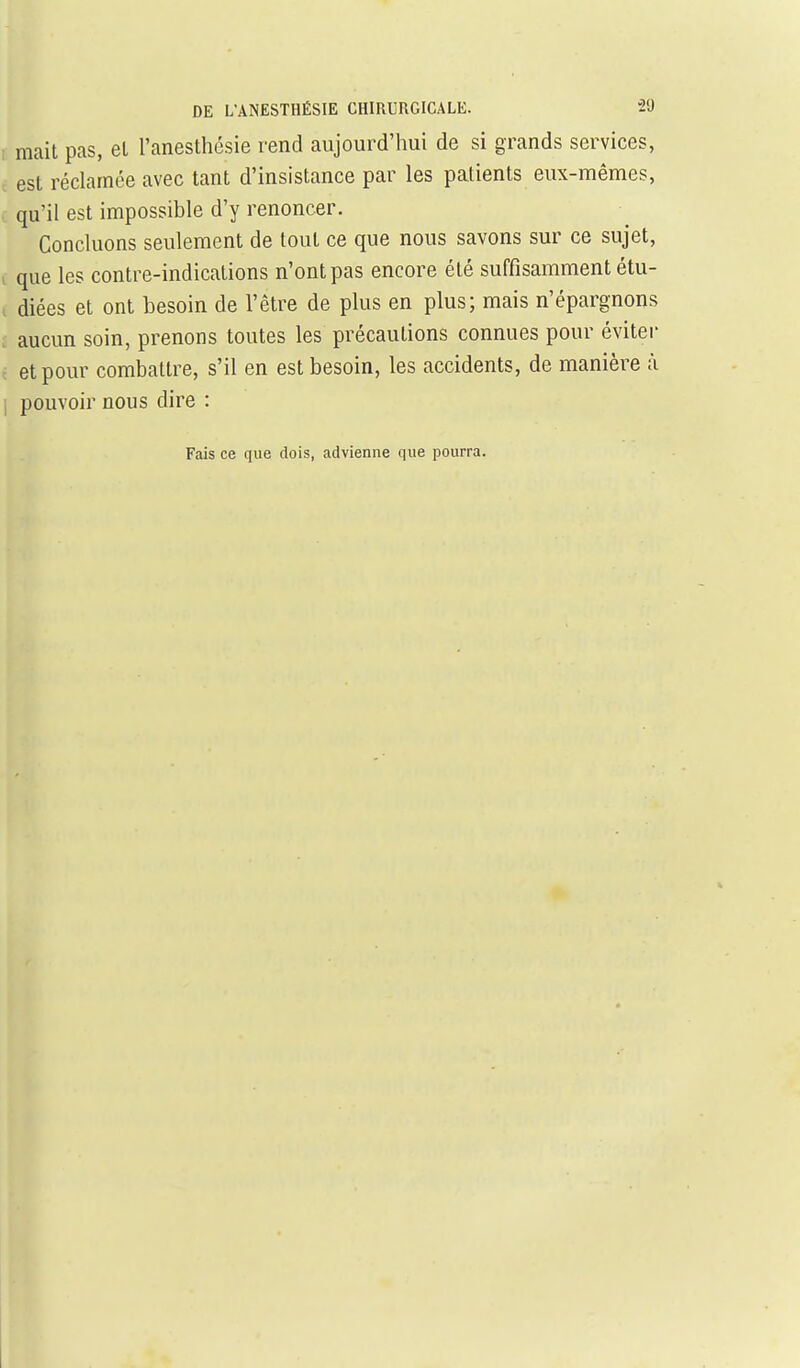 I mait pas, el l'anesthésie rend aujourd'hui de si grands services, c est réclamée avec tant d'insistance par les patients eux-mêmes, , qu'il est impossible d'y renoncer. Concluons seulement de tout ce que nous savons sur ce sujet, , que les contre-indications n'ont pas encore été suffisamment étu- i diées et ont besoin de l'être de plus en plus; mais n'épargnons i aucun soin, prenons toutes les précautions connues pour éviter f et pour combattre, s'il en est besoin, les accidents, de manière à pouvoir nous dire : Fais ce que dois, advienne que pourra.